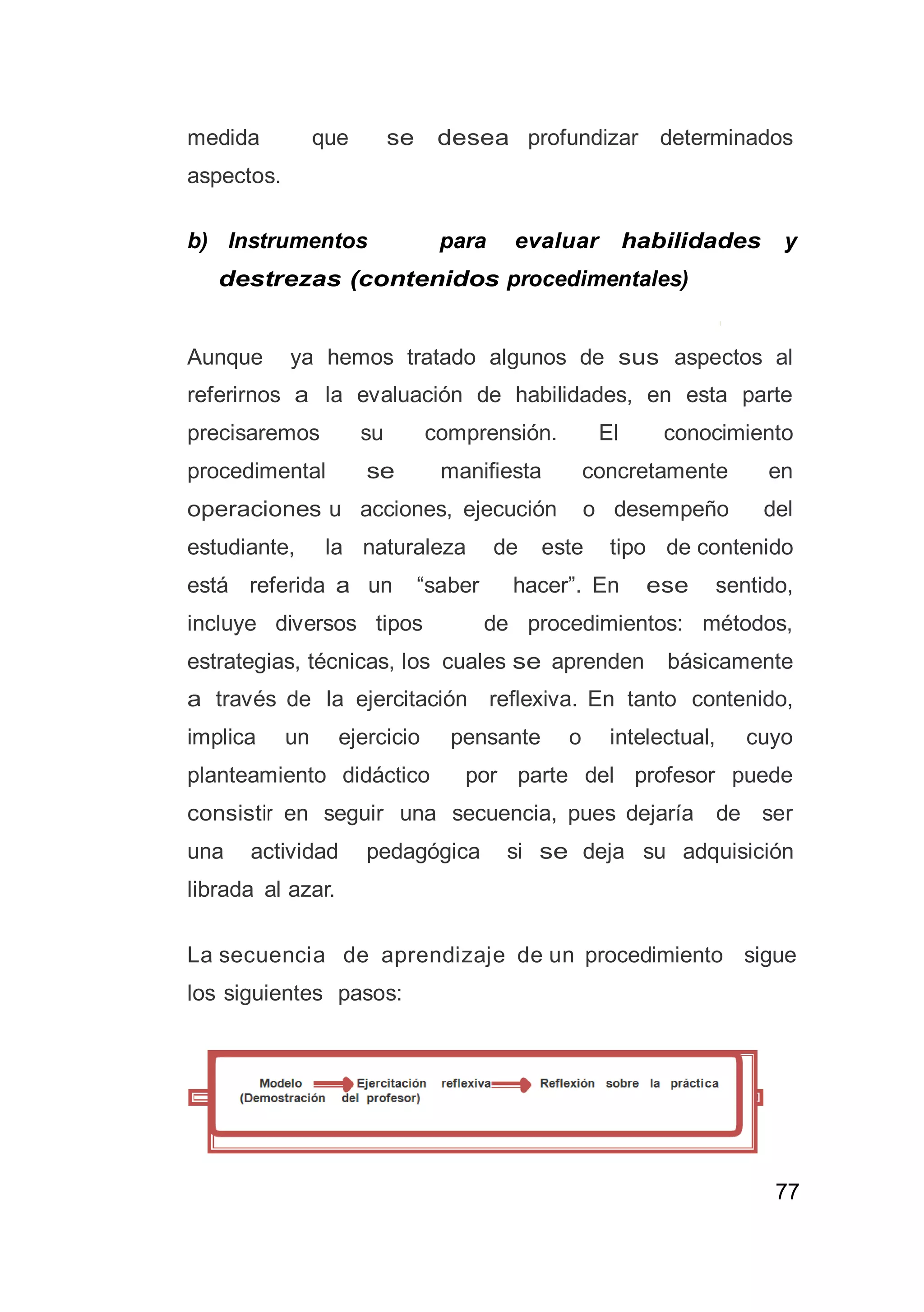 77
medida que se desea profundizar determinados
aspectos.
b) Instrumentos para evaluar habilidades y
destrezas (contenidos procedimentales)
Aunque ya hemos tratado algunos de sus aspectos al
referirnos a la evaluación de habilidades, en esta parte
precisaremos su comprensión. El conocimiento
procedimental se manifiesta concretamente en
operaciones u acciones, ejecución o desempeño del
estudiante, la naturaleza de este tipo de contenido
está referida a un “saber hacer”. En ese sentido,
incluye diversos tipos de procedimientos: métodos,
estrategias, técnicas, los cuales se aprenden básicamente
a través de la ejercitación reflexiva. En tanto contenido,
implica un ejercicio pensante o intelectual, cuyo
planteamiento didáctico por parte del profesor puede
consistir en seguir una secuencia, pues dejaría de ser
una actividad pedagógica si se deja su adquisición
librada al azar.
La secuencia de aprendizaje de un procedimiento sigue
los siguientes pasos:
 