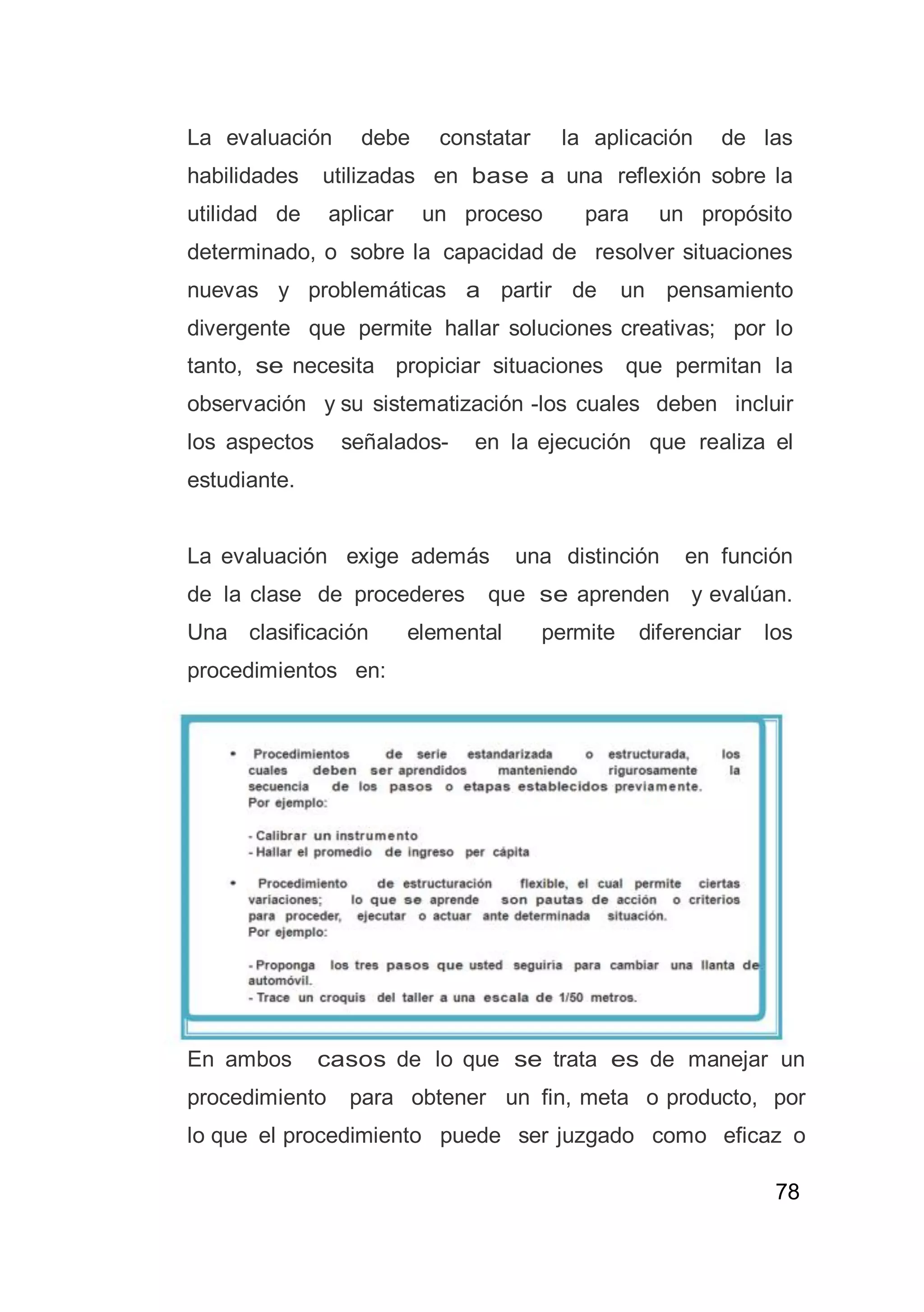 78
La evaluación debe constatar la aplicación de las
habilidades utilizadas en base a una reflexión sobre la
utilidad de aplicar un proceso para un propósito
determinado, o sobre la capacidad de resolver situaciones
nuevas y problemáticas a partir de un pensamiento
divergente que permite hallar soluciones creativas; por lo
tanto, se necesita propiciar situaciones que permitan la
observación y su sistematización -los cuales deben incluir
los aspectos señalados- en la ejecución que realiza el
estudiante.
La evaluación exige además una distinción en función
de la clase de procederes que se aprenden y evalúan.
Una clasificación elemental permite diferenciar los
procedimientos en:
En ambos casos de lo que se trata es de manejar un
procedimiento para obtener un fin, meta o producto, por
lo que el procedimiento puede ser juzgado como eficaz o
 