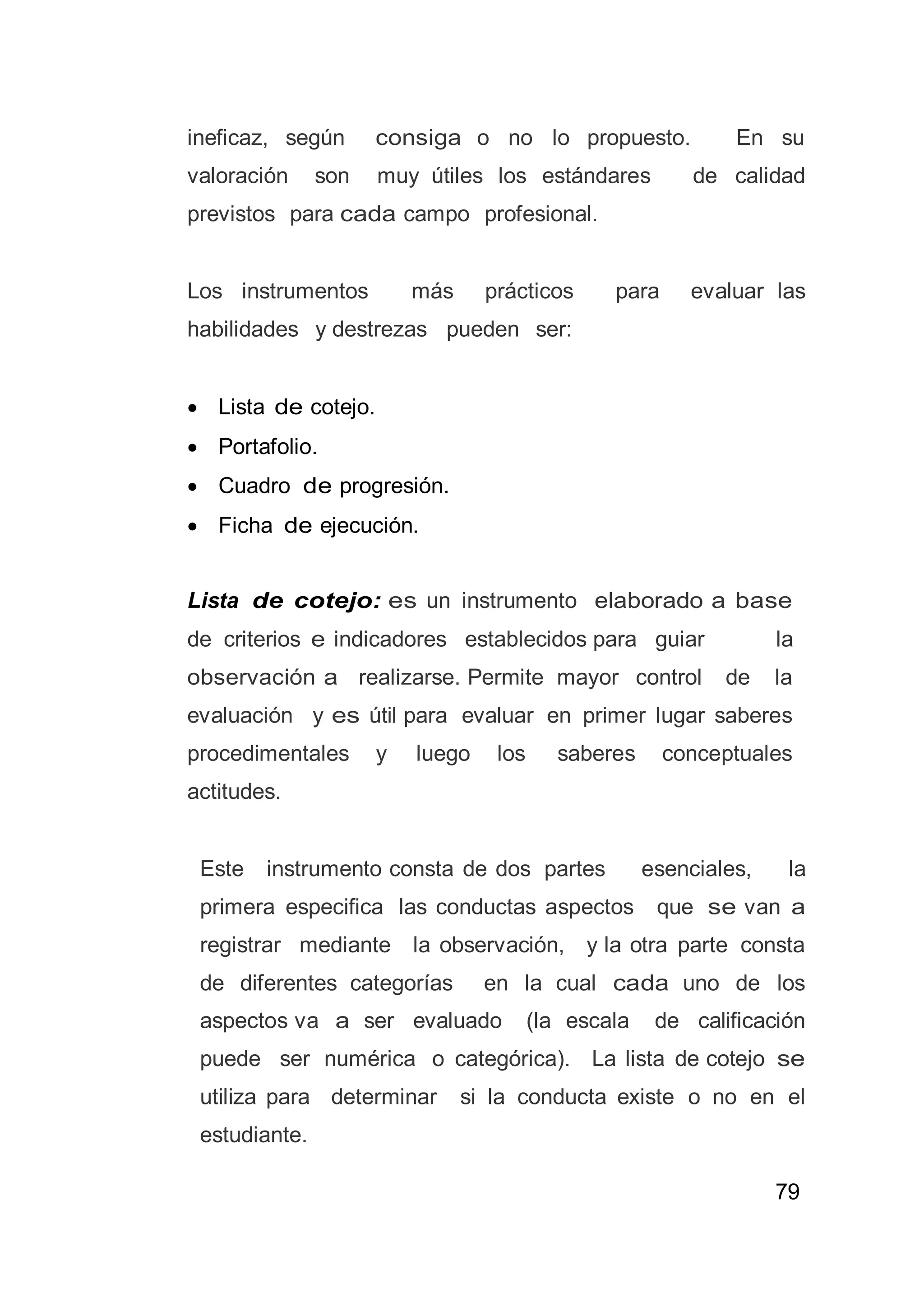 79
ineficaz, según consiga o no lo propuesto. En su
valoración son muy útiles los estándares de calidad
previstos para cada campo profesional.
Los instrumentos más prácticos para evaluar las
habilidades y destrezas pueden ser:
 Lista de cotejo.
 Portafolio.
 Cuadro de progresión.
 Ficha de ejecución.
Lista de cotejo: es un instrumento elaborado a base
de criterios e indicadores establecidos para guiar la
observación a realizarse. Permite mayor control de la
evaluación y es útil para evaluar en primer lugar saberes
procedimentales y luego los saberes conceptuales
actitudes.
Este instrumento consta de dos partes esenciales, la
primera especifica las conductas aspectos que se van a
registrar mediante la observación, y la otra parte consta
de diferentes categorías en la cual cada uno de los
aspectos va a ser evaluado (la escala de calificación
puede ser numérica o categórica). La lista de cotejo se
utiliza para determinar si la conducta existe o no en el
estudiante.
 
