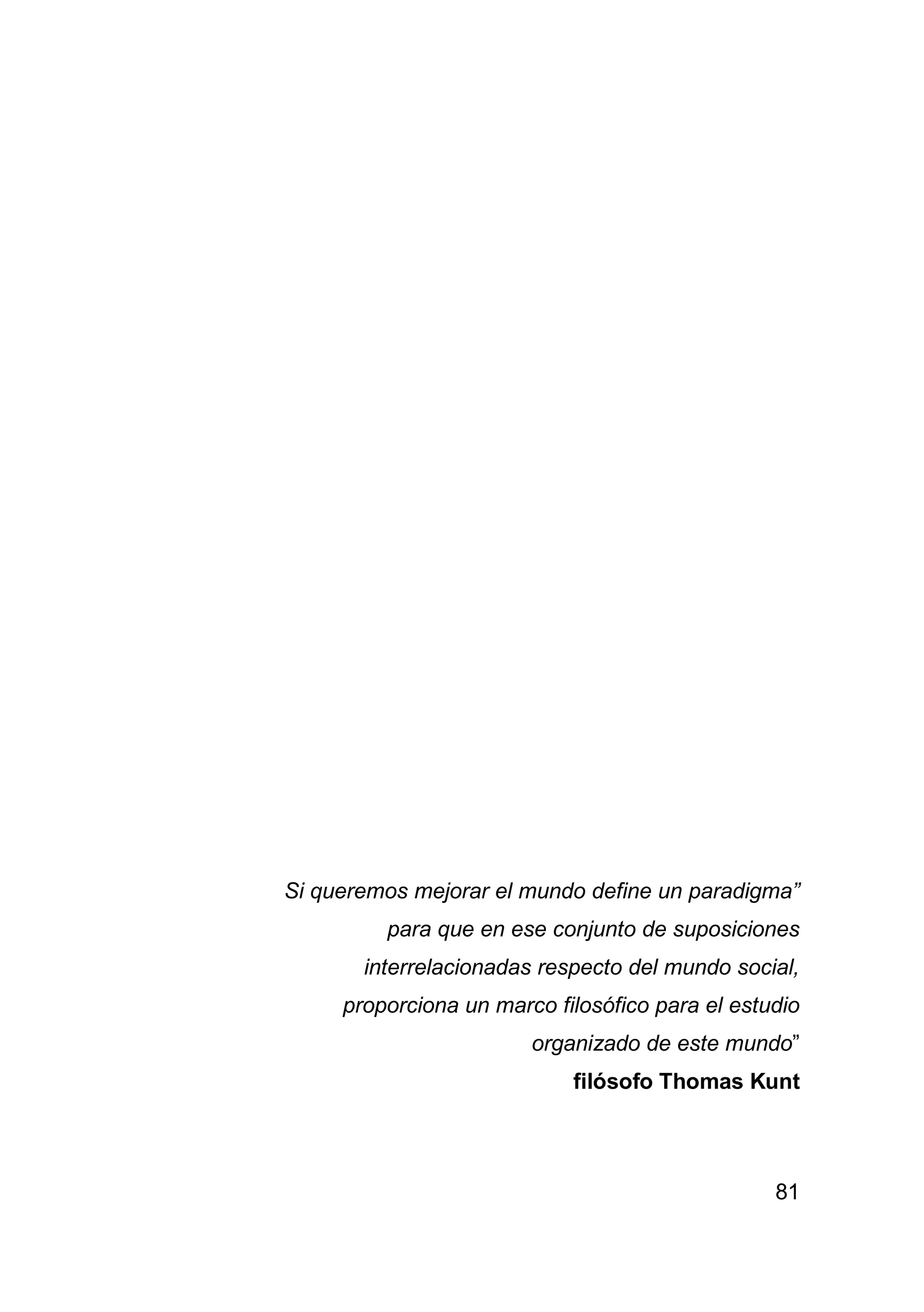 81
Si queremos mejorar el mundo define un paradigma”
para que en ese conjunto de suposiciones
interrelacionadas respecto del mundo social,
proporciona un marco filosófico para el estudio
organizado de este mundo”
filósofo Thomas Kunt
 