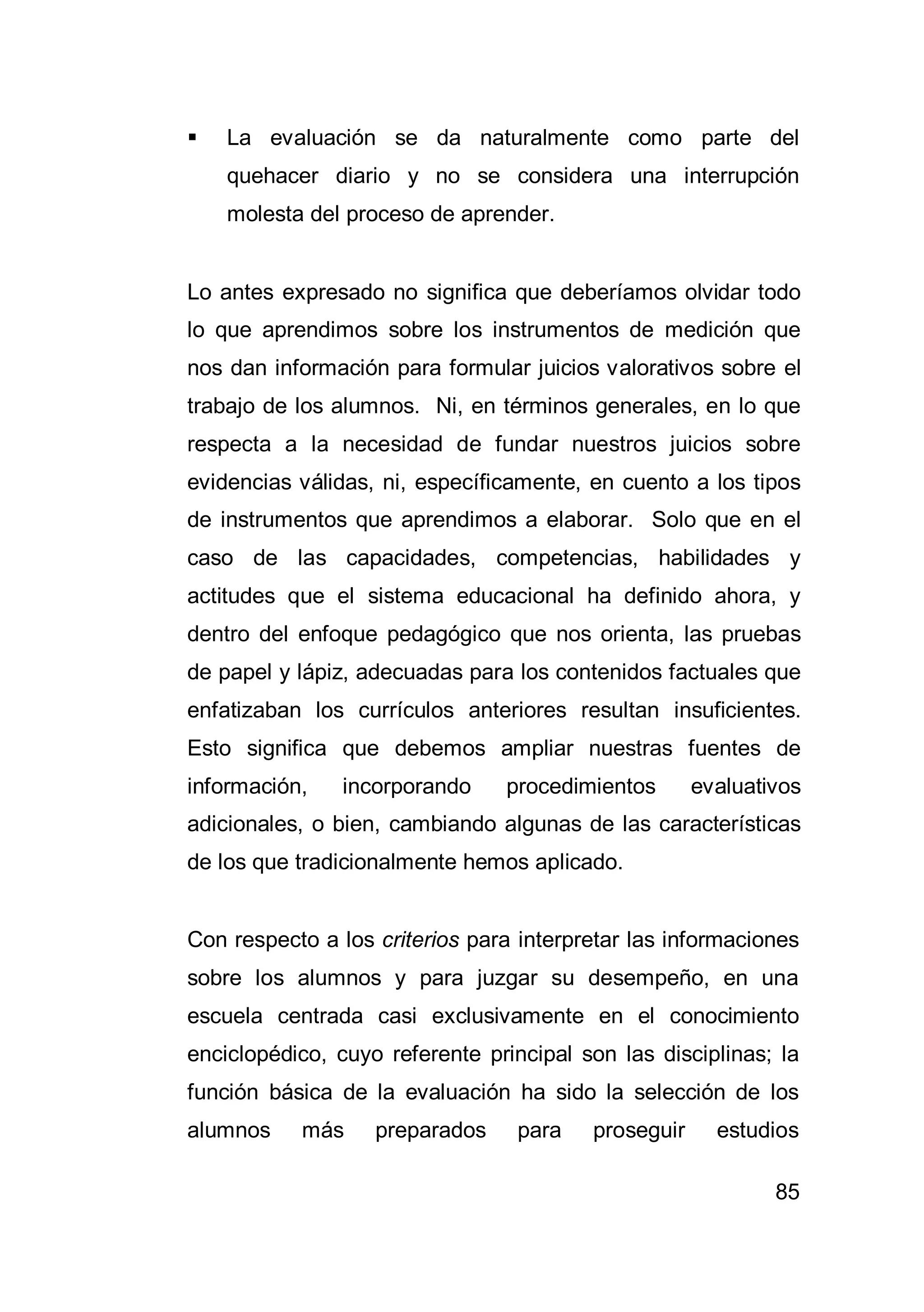 85
 La evaluación se da naturalmente como parte del
quehacer diario y no se considera una interrupción
molesta del proceso de aprender.
Lo antes expresado no significa que deberíamos olvidar todo
lo que aprendimos sobre los instrumentos de medición que
nos dan información para formular juicios valorativos sobre el
trabajo de los alumnos. Ni, en términos generales, en lo que
respecta a la necesidad de fundar nuestros juicios sobre
evidencias válidas, ni, específicamente, en cuento a los tipos
de instrumentos que aprendimos a elaborar. Solo que en el
caso de las capacidades, competencias, habilidades y
actitudes que el sistema educacional ha definido ahora, y
dentro del enfoque pedagógico que nos orienta, las pruebas
de papel y lápiz, adecuadas para los contenidos factuales que
enfatizaban los currículos anteriores resultan insuficientes.
Esto significa que debemos ampliar nuestras fuentes de
información, incorporando procedimientos evaluativos
adicionales, o bien, cambiando algunas de las características
de los que tradicionalmente hemos aplicado.
Con respecto a los criterios para interpretar las informaciones
sobre los alumnos y para juzgar su desempeño, en una
escuela centrada casi exclusivamente en el conocimiento
enciclopédico, cuyo referente principal son las disciplinas; la
función básica de la evaluación ha sido la selección de los
alumnos más preparados para proseguir estudios
 