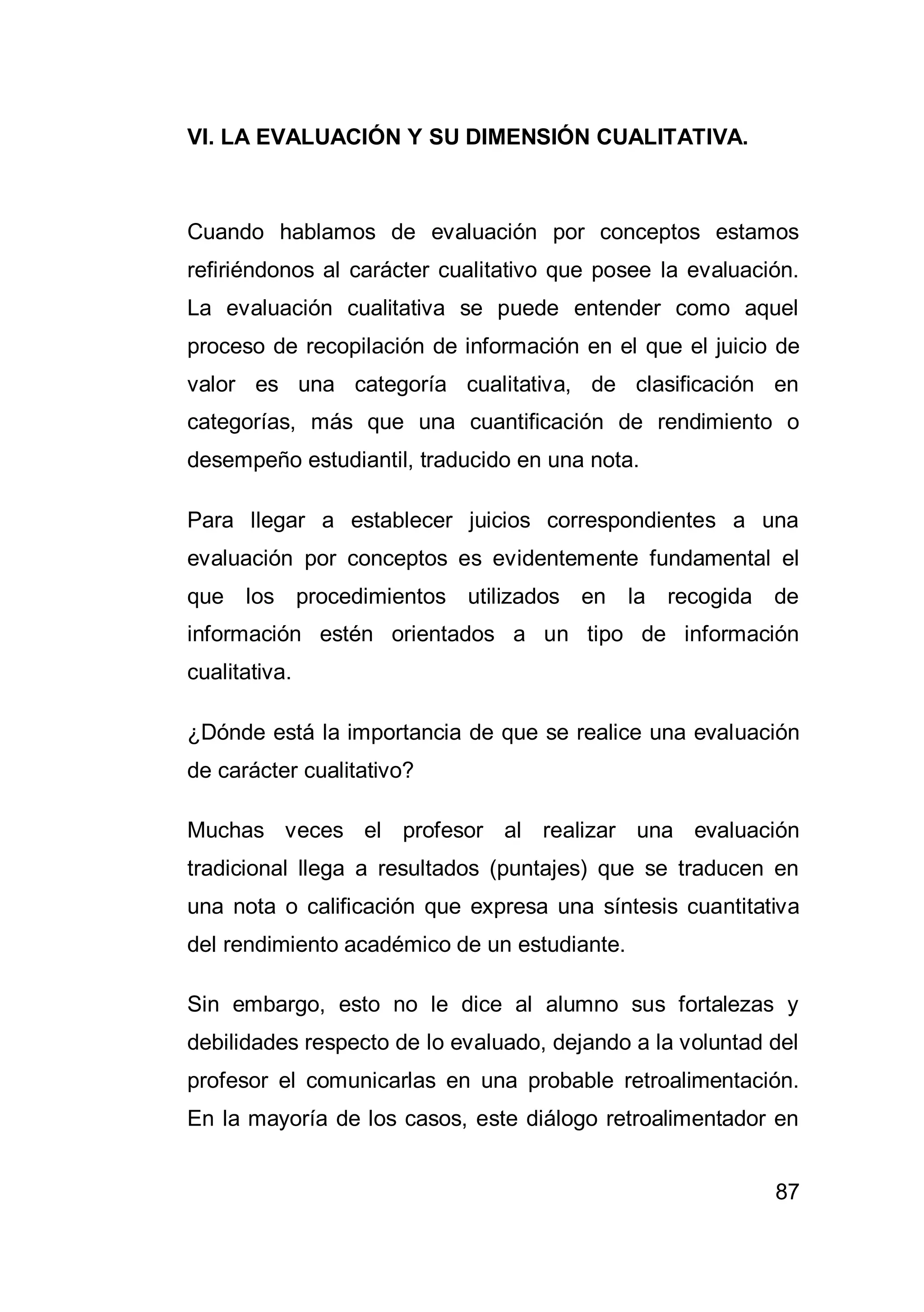87
VI. LA EVALUACIÓN Y SU DIMENSIÓN CUALITATIVA.
Cuando hablamos de evaluación por conceptos estamos
refiriéndonos al carácter cualitativo que posee la evaluación.
La evaluación cualitativa se puede entender como aquel
proceso de recopilación de información en el que el juicio de
valor es una categoría cualitativa, de clasificación en
categorías, más que una cuantificación de rendimiento o
desempeño estudiantil, traducido en una nota.
Para llegar a establecer juicios correspondientes a una
evaluación por conceptos es evidentemente fundamental el
que los procedimientos utilizados en la recogida de
información estén orientados a un tipo de información
cualitativa.
¿Dónde está la importancia de que se realice una evaluación
de carácter cualitativo?
Muchas veces el profesor al realizar una evaluación
tradicional llega a resultados (puntajes) que se traducen en
una nota o calificación que expresa una síntesis cuantitativa
del rendimiento académico de un estudiante.
Sin embargo, esto no le dice al alumno sus fortalezas y
debilidades respecto de lo evaluado, dejando a la voluntad del
profesor el comunicarlas en una probable retroalimentación.
En la mayoría de los casos, este diálogo retroalimentador en
 