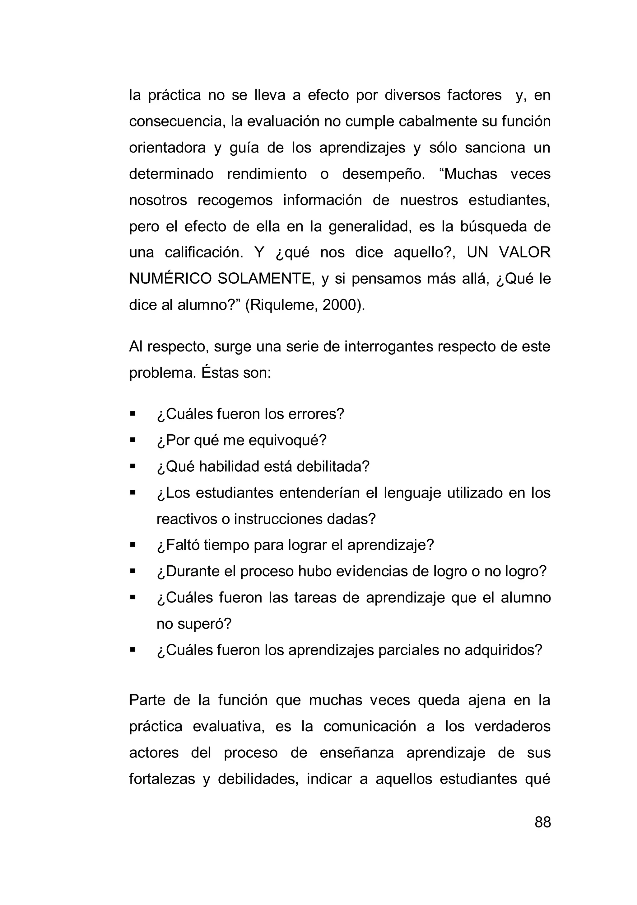 88
la práctica no se lleva a efecto por diversos factores y, en
consecuencia, la evaluación no cumple cabalmente su función
orientadora y guía de los aprendizajes y sólo sanciona un
determinado rendimiento o desempeño. “Muchas veces
nosotros recogemos información de nuestros estudiantes,
pero el efecto de ella en la generalidad, es la búsqueda de
una calificación. Y ¿qué nos dice aquello?, UN VALOR
NUMÉRICO SOLAMENTE, y si pensamos más allá, ¿Qué le
dice al alumno?” (Riquleme, 2000).
Al respecto, surge una serie de interrogantes respecto de este
problema. Éstas son:
 ¿Cuáles fueron los errores?
 ¿Por qué me equivoqué?
 ¿Qué habilidad está debilitada?
 ¿Los estudiantes entenderían el lenguaje utilizado en los
reactivos o instrucciones dadas?
 ¿Faltó tiempo para lograr el aprendizaje?
 ¿Durante el proceso hubo evidencias de logro o no logro?
 ¿Cuáles fueron las tareas de aprendizaje que el alumno
no superó?
 ¿Cuáles fueron los aprendizajes parciales no adquiridos?
Parte de la función que muchas veces queda ajena en la
práctica evaluativa, es la comunicación a los verdaderos
actores del proceso de enseñanza aprendizaje de sus
fortalezas y debilidades, indicar a aquellos estudiantes qué
 