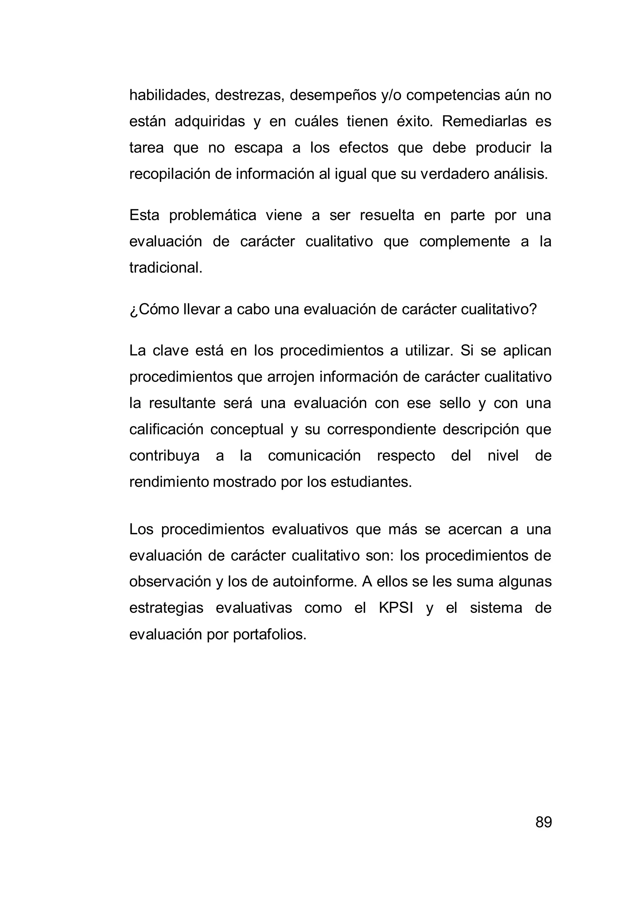 89
habilidades, destrezas, desempeños y/o competencias aún no
están adquiridas y en cuáles tienen éxito. Remediarlas es
tarea que no escapa a los efectos que debe producir la
recopilación de información al igual que su verdadero análisis.
Esta problemática viene a ser resuelta en parte por una
evaluación de carácter cualitativo que complemente a la
tradicional.
¿Cómo llevar a cabo una evaluación de carácter cualitativo?
La clave está en los procedimientos a utilizar. Si se aplican
procedimientos que arrojen información de carácter cualitativo
la resultante será una evaluación con ese sello y con una
calificación conceptual y su correspondiente descripción que
contribuya a la comunicación respecto del nivel de
rendimiento mostrado por los estudiantes.
Los procedimientos evaluativos que más se acercan a una
evaluación de carácter cualitativo son: los procedimientos de
observación y los de autoinforme. A ellos se les suma algunas
estrategias evaluativas como el KPSI y el sistema de
evaluación por portafolios.
 