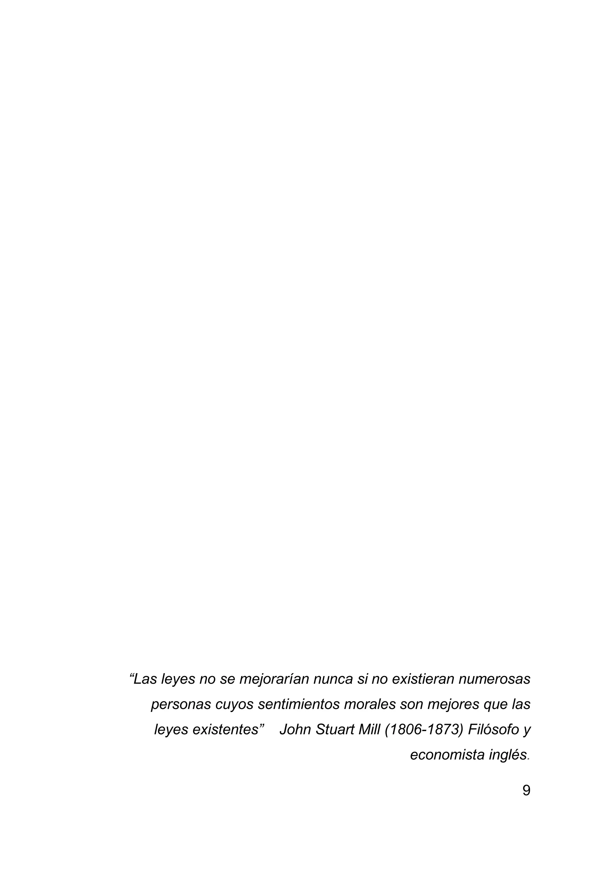 9
“Las leyes no se mejorarían nunca si no existieran numerosas
personas cuyos sentimientos morales son mejores que las
leyes existentes” John Stuart Mill (1806-1873) Filósofo y
economista inglés.
 