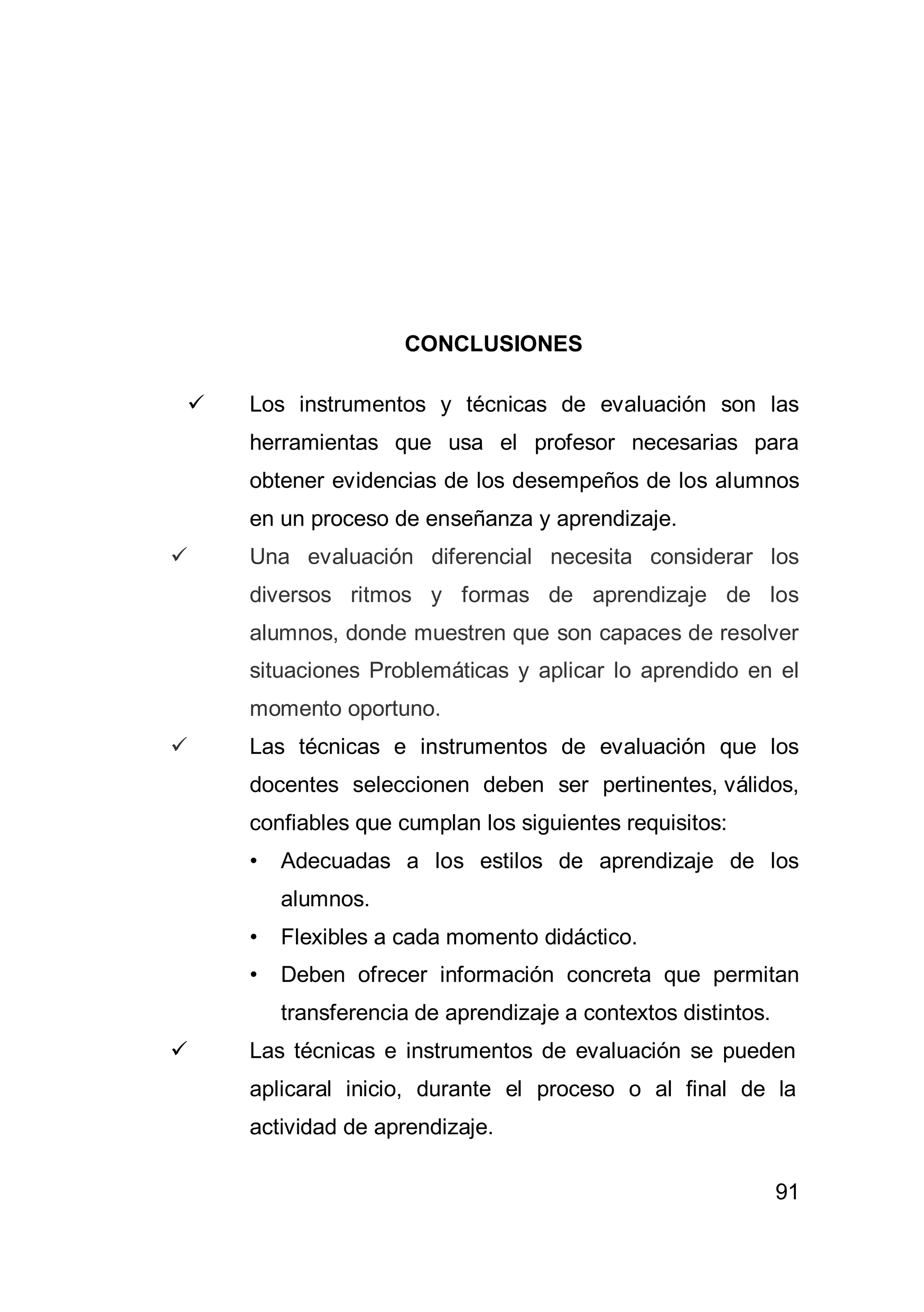91
CONCLUSIONES
 Los instrumentos y técnicas de evaluación son las
herramientas que usa el profesor necesarias para
obtener evidencias de los desempeños de los alumnos
en un proceso de enseñanza y aprendizaje.
 Una evaluación diferencial necesita considerar los
diversos ritmos y formas de aprendizaje de los
alumnos, donde muestren que son capaces de resolver
situaciones Problemáticas y aplicar lo aprendido en el
momento oportuno.
 Las técnicas e instrumentos de evaluación que los
docentes seleccionen deben ser pertinentes, válidos,
confiables que cumplan los siguientes requisitos:
• Adecuadas a los estilos de aprendizaje de los
alumnos.
• Flexibles a cada momento didáctico.
• Deben ofrecer información concreta que permitan
transferencia de aprendizaje a contextos distintos.
 Las técnicas e instrumentos de evaluación se pueden
aplicaral inicio, durante el proceso o al final de la
actividad de aprendizaje.
 