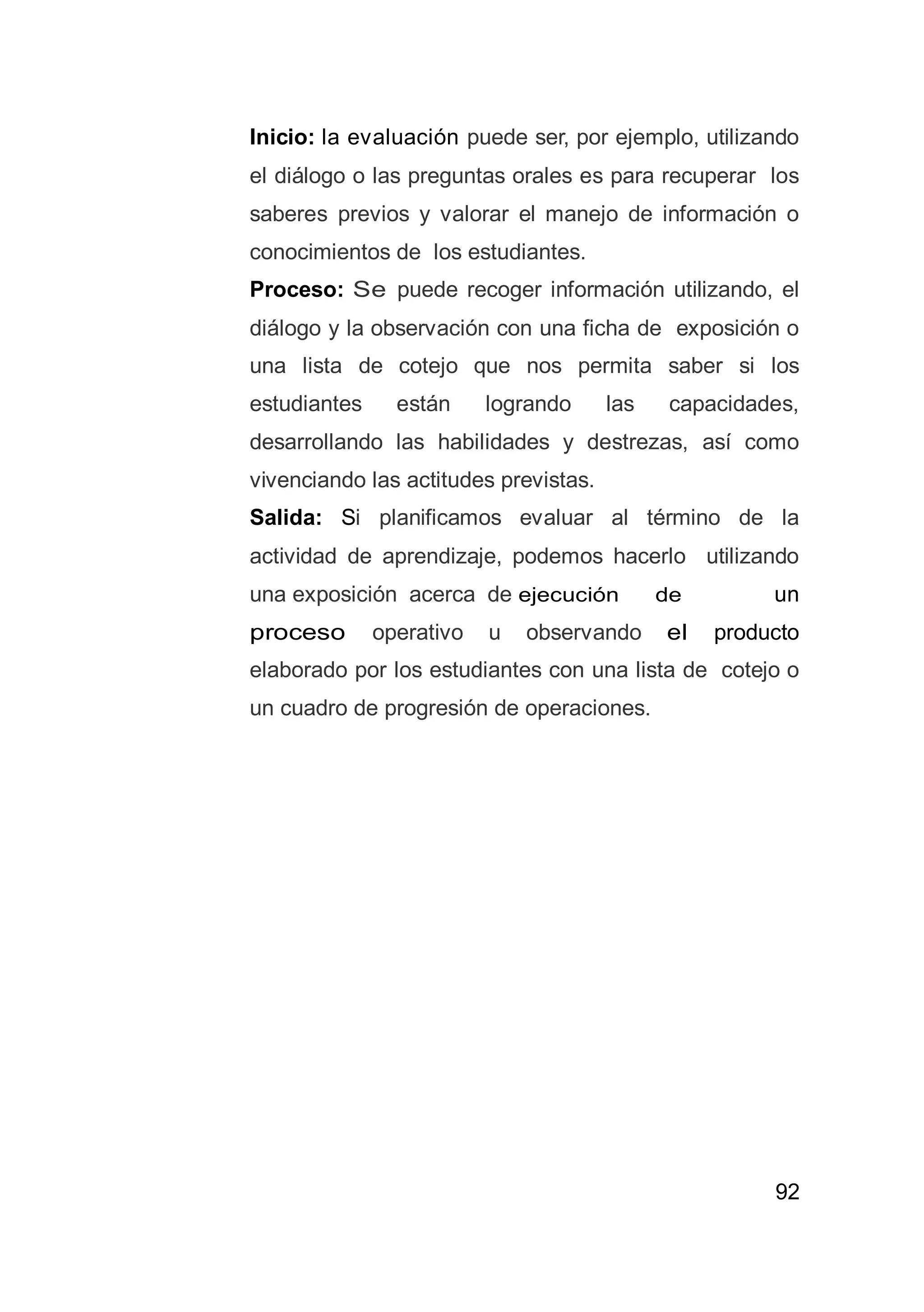 92
Inicio: la evaluación puede ser, por ejemplo, utilizando
el diálogo o las preguntas orales es para recuperar los
saberes previos y valorar el manejo de información o
conocimientos de los estudiantes.
Proceso: Se puede recoger información utilizando, el
diálogo y la observación con una ficha de exposición o
una lista de cotejo que nos permita saber si los
estudiantes están logrando las capacidades,
desarrollando las habilidades y destrezas, así como
vivenciando las actitudes previstas.
Salida: Si planificamos evaluar al término de la
actividad de aprendizaje, podemos hacerlo utilizando
una exposición acerca de ejecución de un
proceso operativo u observando el producto
elaborado por los estudiantes con una lista de cotejo o
un cuadro de progresión de operaciones.
 