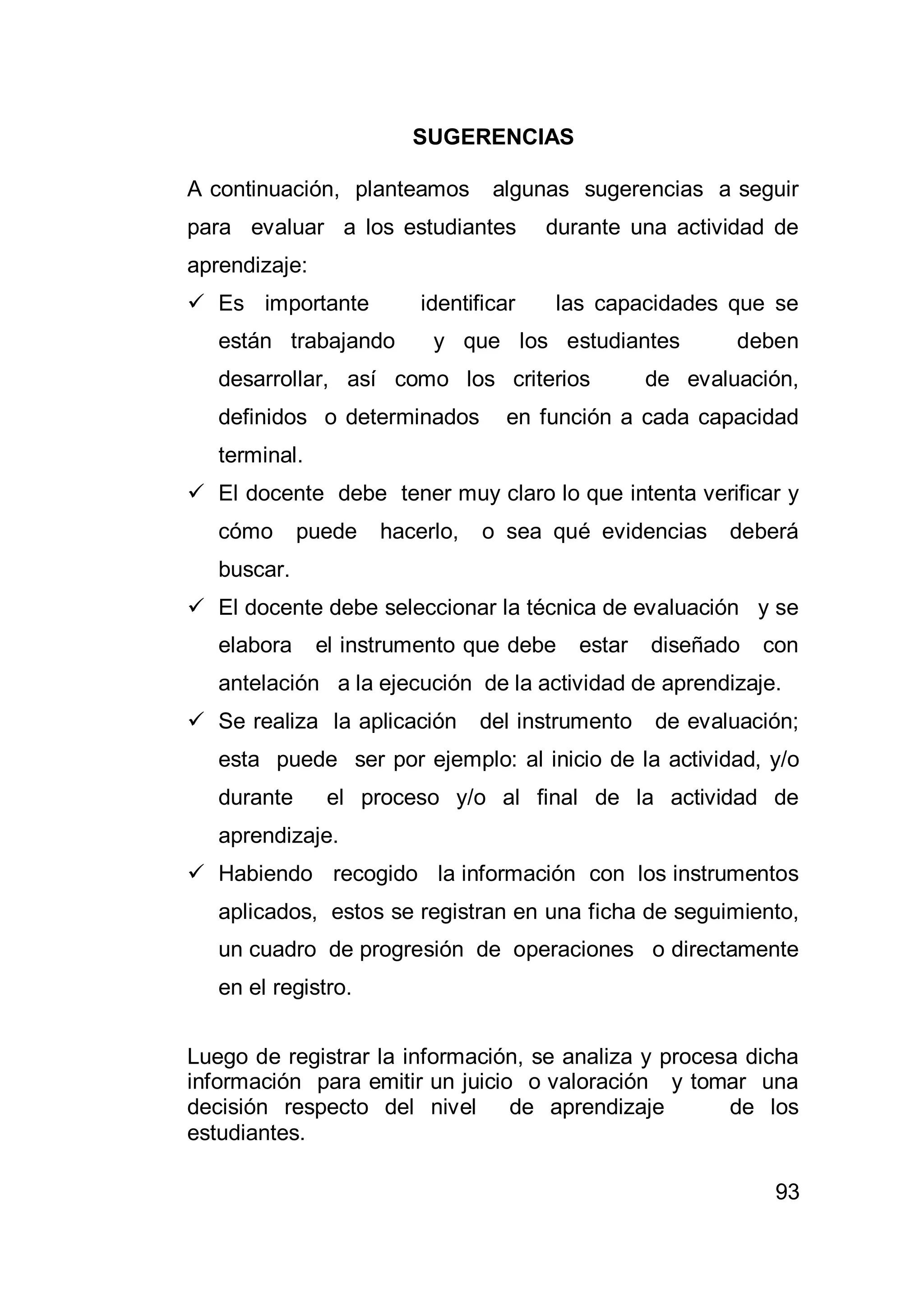 93
SUGERENCIAS
A continuación, planteamos algunas sugerencias a seguir
para evaluar a los estudiantes durante una actividad de
aprendizaje:
 Es importante identificar las capacidades que se
están trabajando y que los estudiantes deben
desarrollar, así como los criterios de evaluación,
definidos o determinados en función a cada capacidad
terminal.
 El docente debe tener muy claro lo que intenta verificar y
cómo puede hacerlo, o sea qué evidencias deberá
buscar.
 El docente debe seleccionar la técnica de evaluación y se
elabora el instrumento que debe estar diseñado con
antelación a la ejecución de la actividad de aprendizaje.
 Se realiza la aplicación del instrumento de evaluación;
esta puede ser por ejemplo: al inicio de la actividad, y/o
durante el proceso y/o al final de la actividad de
aprendizaje.
 Habiendo recogido la información con los instrumentos
aplicados, estos se registran en una ficha de seguimiento,
un cuadro de progresión de operaciones o directamente
en el registro.
Luego de registrar la información, se analiza y procesa dicha
información para emitir un juicio o valoración y tomar una
decisión respecto del nivel de aprendizaje de los
estudiantes.
 
