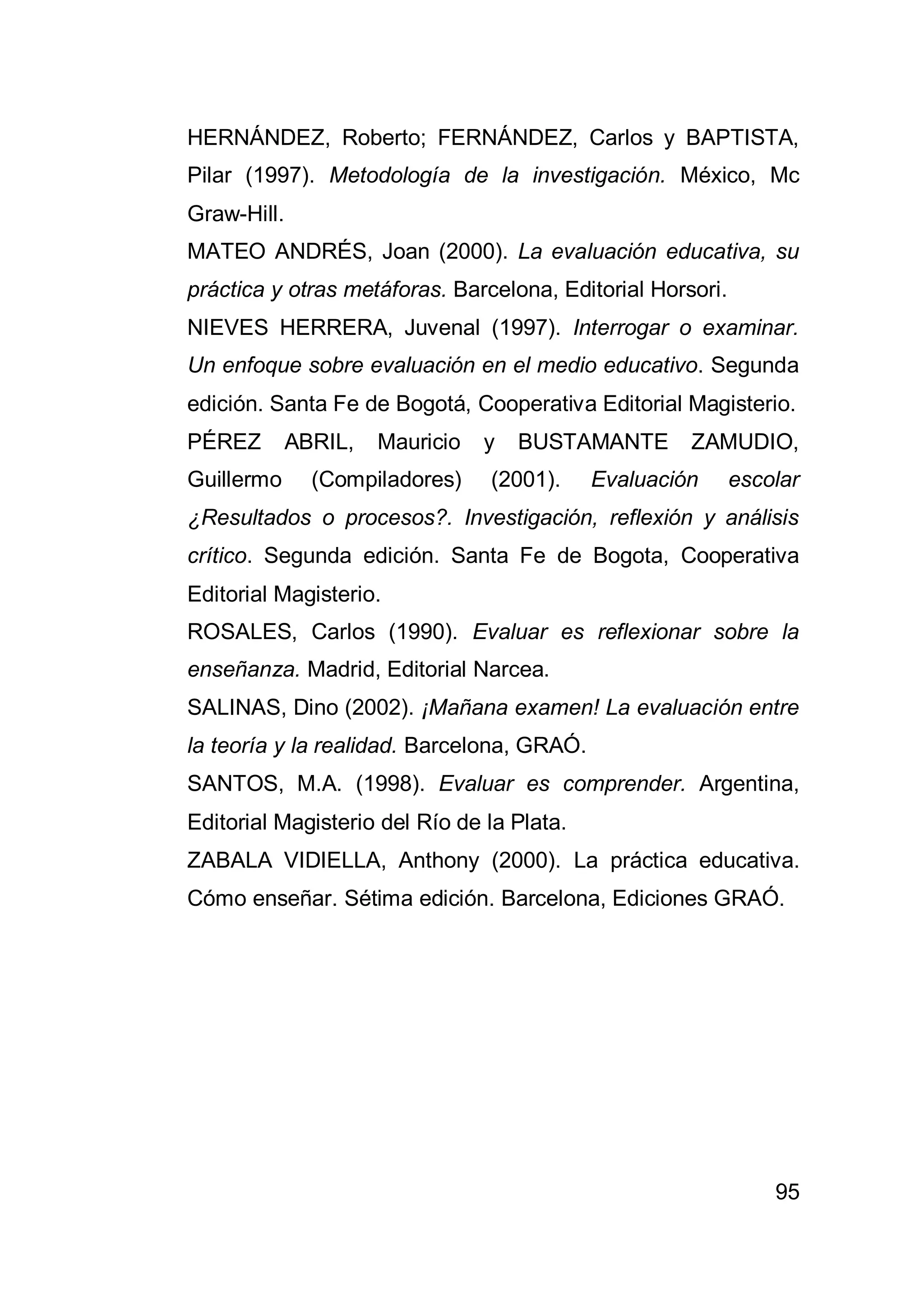 95
HERNÁNDEZ, Roberto; FERNÁNDEZ, Carlos y BAPTISTA,
Pilar (1997). Metodología de la investigación. México, Mc
Graw-Hill.
MATEO ANDRÉS, Joan (2000). La evaluación educativa, su
práctica y otras metáforas. Barcelona, Editorial Horsori.
NIEVES HERRERA, Juvenal (1997). Interrogar o examinar.
Un enfoque sobre evaluación en el medio educativo. Segunda
edición. Santa Fe de Bogotá, Cooperativa Editorial Magisterio.
PÉREZ ABRIL, Mauricio y BUSTAMANTE ZAMUDIO,
Guillermo (Compiladores) (2001). Evaluación escolar
¿Resultados o procesos?. Investigación, reflexión y análisis
crítico. Segunda edición. Santa Fe de Bogota, Cooperativa
Editorial Magisterio.
ROSALES, Carlos (1990). Evaluar es reflexionar sobre la
enseñanza. Madrid, Editorial Narcea.
SALINAS, Dino (2002). ¡Mañana examen! La evaluación entre
la teoría y la realidad. Barcelona, GRAÓ.
SANTOS, M.A. (1998). Evaluar es comprender. Argentina,
Editorial Magisterio del Río de la Plata.
ZABALA VIDIELLA, Anthony (2000). La práctica educativa.
Cómo enseñar. Sétima edición. Barcelona, Ediciones GRAÓ.
 