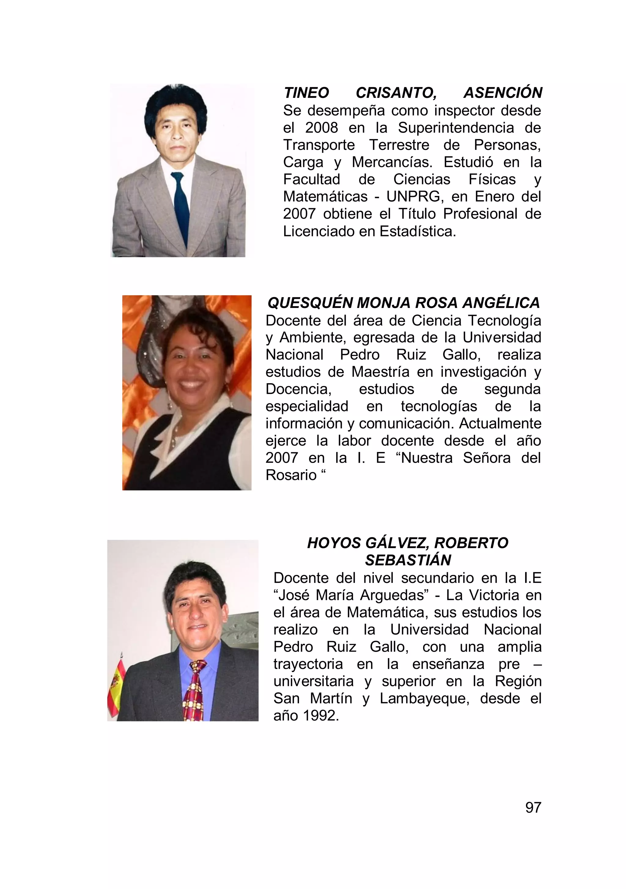 97
TINEO CRISANTO, ASENCIÓN
Se desempeña como inspector desde
el 2008 en la Superintendencia de
Transporte Terrestre de Personas,
Carga y Mercancías. Estudió en la
Facultad de Ciencias Físicas y
Matemáticas - UNPRG, en Enero del
2007 obtiene el Título Profesional de
Licenciado en Estadística.
QUESQUÉN MONJA ROSA ANGÉLICA
Docente del área de Ciencia Tecnología
y Ambiente, egresada de la Universidad
Nacional Pedro Ruiz Gallo, realiza
estudios de Maestría en investigación y
Docencia, estudios de segunda
especialidad en tecnologías de la
información y comunicación. Actualmente
ejerce la labor docente desde el año
2007 en la I. E “Nuestra Señora del
Rosario “
HOYOS GÁLVEZ, ROBERTO
SEBASTIÁN
Docente del nivel secundario en la I.E
“José María Arguedas” - La Victoria en
el área de Matemática, sus estudios los
realizo en la Universidad Nacional
Pedro Ruiz Gallo, con una amplia
trayectoria en la enseñanza pre –
universitaria y superior en la Región
San Martín y Lambayeque, desde el
año 1992.
 