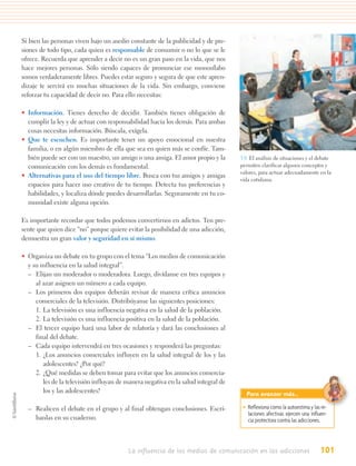 Si bien las personas viven bajo un asedio constante de la publicidad y de pre-
siones de todo tipo, cada quien es responsable de consumir o no lo que se le
ofrece. Recuerda que aprender a decir no es un gran paso en la vida, que nos
hace mejores personas. Sólo siendo capaces de pronunciar ese monosílabo
somos verdaderamente libres. Puedes estar seguro y segura de que este apren-
dizaje te servirá en muchas situaciones de la vida. Sin embargo, conviene
reforzar tu capacidad de decir no. Para ello necesitas:

• Información. Tienes derecho de decidir. También tienes obligación de
  cumplir la ley y de actuar con responsabilidad hacia los demás. Para ambas
  cosas necesitas información. Búscala, exígela.
• Que te escuchen. Es importante tener un apoyo emocional en nuestra
  familia, o en algún miembro de ella que sea en quien más se confíe. Tam-
  bién puede ser con un maestro, un amigo o una amiga. El amor propio y la         3.9. El análisis de situaciones y el debate
  comunicación con los demás es fundamental.                                       permiten clarificar algunos conceptos y
                                                                                   valores, para actuar adecuadamente en la
• Alternativas para el uso del tiempo libre. Busca con tus amigos y amigas
                                                                                   vida cotidiana.
  espacios para hacer uso creativo de tu tiempo. Detecta tus preferencias y
  habilidades, y localiza dónde puedes desarrollarlas. Seguramente en tu co-
  munidad existe alguna opción.

Es importante recordar que todos podemos convertirnos en adictos. Ten pre-
sente que quien dice “no” porque quiere evitar la posibilidad de una adicción,
demuestra un gran valor y seguridad en sí mismo.

• Organiza un debate en tu grupo con el tema “Los medios de comunicación
  y su influencia en la salud integral”.
  – Elijan un moderador o moderadora. Luego, divídanse en tres equipos y
     al azar asignen un número a cada equipo.
  – Los primeros dos equipos deberán revisar de manera crítica anuncios
     comerciales de la televisión. Distribúyanse las siguientes posiciones:
     1. La televisión es una influencia negativa en la salud de la población.
     2. La televisión es una influencia positiva en la salud de la población.
  – El tercer equipo hará una labor de relatoría y dará las conclusiones al
     final del debate.
  – Cada equipo intervendrá en tres ocasiones y responderá las preguntas:
     1. ¿Los anuncios comerciales influyen en la salud integral de los y las
        adolescentes? ¿Por qué?
     2. ¿Qué medidas se deben tomar para evitar que los anuncios comercia-
        les de la televisión influyan de manera negativa en la salud integral de
        los y las adolescentes?                                                      Para avanzar más…

  – Realicen el debate en el grupo y al final obtengan conclusiones. Escrí-         • Reﬂexiona cómo la autoestima y las re-
                                                                                      laciones afectivas ejercen una inﬂuen-
    banlas en su cuaderno.                                                            cia protectora contra las adicciones.



                                         La influencia de los medios de comunicación en las adicciones                  101
 