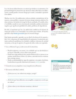 Las y los jóvenes deben formarse un criterio que fortalezca su autoestima y les
permita distinguir las situaciones que afectan la salud, sobre todo en la adoles-
cencia, cuando pueden consumir drogas por evasión, curiosidad u oposición
a los adultos.

Muchas veces las y los adolescentes critican actitudes contradictorias de los
mayores, como prohibir y consumir al mismo tiempo sustancias adictivas. En
otras ocasiones, los factores de riesgo los llevan a probarlas. El sentido crítico
y la rebeldía, cuando no son correctamente orientados, producen decisiones
negativas que significan la pérdida de la salud y problemas de dependencia.

Por ello, es importante que los y las adolescentes establezcan los factores de
riesgo que existen en su comunidad y las acciones para evitarlos. Al hacerlo,        3.10. Una sana autoestima permite
aprenden a fijar límites personales para no consumir drogas.                         reconocer las cualidades propias y las de
                                                                                     los demás.

Fijar límites personales, aprender a no ser dócil a los deseos de la mayoría y
decir “no” a situaciones de riesgo fortalecen la autonomía y la autoestima, per-
miten analizar los problemas con claridad y establecer relaciones de amistad
más justas, en las que la opinión y los gustos de todos y todas son respetados.

• Lee y reflexiona lo que ya sabes acerca de la autoestima.

  – Decido aceptarme a mí mismo, con cualidades que me dan fortaleza o
    me hacen vulnerable, así me valoro como persona.
  – Puedo hacer algo productivo hoy, puedo olvidarme del yo y pensar en un
    nosotros, puedo buscar el bien, soy valioso y ante todo merezco sentirme
    bien conmigo mismo.
  – Desde mi individualidad soy capaz de aceptarme y así aceptar a los demás,
                                                                                        Glosario
    la autoestima me permite relacionarme de manera asertiva con otros.
                                                                                      • Asertividad.
• Comenta con un compañero o una compañera tus reflexiones.                             Capacidad de las personas para hacer
                                                                                        uso del derecho de expresar sus ideas o
                                                                                        sentimientos, respetando los derechos
• De manera individual, contesta.                                                       de los demás.

  – ¿Cómo me ven y me valoran mis amigos y amigas?



  – ¿Preferirán que fuera diferente, más amigable y comprensivo con los que
     me rodean?


  – ¿Cómo valoro yo mis relaciones amistosas y afectivas?




                                                              Relaciones afectivas y su influencia protectora             103
 