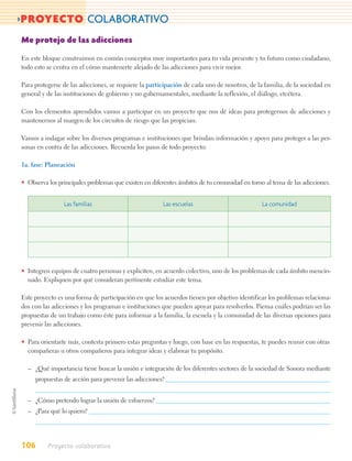 >PROYECTO COLABORATIVO
Me protejo de las adicciones

En este bloque construimos en común conceptos muy importantes para tu vida presente y tu futuro como ciudadano,
todo esto se centra en el cómo mantenerte alejado de las adicciones para vivir mejor.

Para protegerse de las adicciones, se requiere la participación de cada uno de nosotros, de la familia, de la sociedad en
general y de las instituciones de gobierno y no gubernamentales, mediante la reflexión, el diálogo, etcétera.

Con los elementos aprendidos vamos a participar en un proyecto que nos dé ideas para protegernos de adicciones y
mantenernos al margen de los circuitos de riesgo que las propician.

Vamos a indagar sobre los diversos programas e instituciones que brindan información y apoyo para proteger a las per-
sonas en contra de las adicciones. Recuerda los pasos de todo proyecto:

1a. fase: Planeación

• Observa los principales problemas que existen en diferentes ámbitos de tu comunidad en torno al tema de las adicciones.


                 Las familias                          Las escuelas                           La comunidad




• Integren equipos de cuatro personas y expliciten, en acuerdo colectivo, uno de los problemas de cada ámbito mencio-
  nado. Expliquen por qué consideran pertinente estudiar este tema.

Este proyecto es una forma de participación en que los acuerdos tienen por objetivo identificar los problemas relaciona-
dos con las adicciones y los programas e instituciones que pueden apoyar para resolverlos. Piensa cuáles podrían ser las
propuestas de un trabajo como éste para informar a la familia, la escuela y la comunidad de las diversas opciones para
prevenir las adicciones.

• Para orientarte más, contesta primero estas preguntas y luego, con base en las respuestas, te puedes reunir con otras
  compañeras u otros compañeros para integrar ideas y elaborar tu propósito.

  – ¿Qué importancia tiene buscar la unión e integración de los diferentes sectores de la sociedad de Sonora mediante
      propuestas de acción para prevenir las adicciones?


  – ¿Cómo pretendo lograr la unión de esfuerzos?
  – ¿Para qué lo quiero?




106       Proyecto colaborativo
 