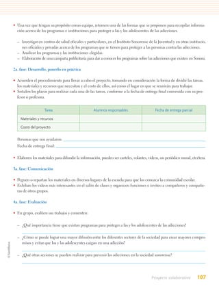 • Una vez que tengan su propósito como equipo, retomen una de las formas que se proponen para recopilar informa-
  ción acerca de los programas e instituciones para proteger a las y los adolescentes de las adicciones.

  – Investigar en centros de salud oficiales y particulares, en el Instituto Sonorense de la Juventud y en otras institucio-
    nes oficiales y privadas acerca de los programas que se tienen para proteger a las personas contra las adicciones.
  – Analizar los programas y las instituciones elegidas.
  – Elaboración de una campaña publicitaria para dar a conocer los programas sobre las adicciones que existen en Sonora.

2a. fase: Desarrollo, ponerlo en práctica

• Acuerden el procedimiento para llevar a cabo el proyecto, tomando en consideración la forma de dividir las tareas,
  los materiales y recursos que necesitan y el costo de ellos, así como el lugar en que se reunirán para trabajar.
• Señalen los plazos para realizar cada una de las tareas, conforme a la fecha de entrega final convenida con su pro-
  fesor o profesora.


                    Tarea                          Alumnos responsables                    Fecha de entrega parcial

    Materiales y recursos

    Costo del proyecto


  Personas que nos ayudaron:
  Fecha de entrega final:

• Elaboren los materiales para difundir la información, pueden ser carteles, volantes, videos, un periódico mural, etcétera.

3a. fase: Comunicación

• Peguen o repartan los materiales en diversos lugares de la escuela para que los conozca la comunidad escolar.
• Exhiban los videos más interesantes en el salón de clases y organicen funciones e inviten a compañeros y compañe-
  ras de otros grupos.

4a. fase: Evaluación

• En grupo, evalúen sus trabajos y comenten:


  – ¿Qué importancia tiene que existan programas para proteger a las y los adolescentes de las adicciones?

  – ¿Cómo se puede lograr una mayor difusión entre los diferentes sectores de la sociedad para crear mayores compro-
    misos y evitar que los y las adolescentes caigan en una adicción?


  – ¿Qué otras acciones se pueden realizar para prevenir las adicciones en la sociedad sonorense?




                                                                                         Proyecto colaborativo        107
 