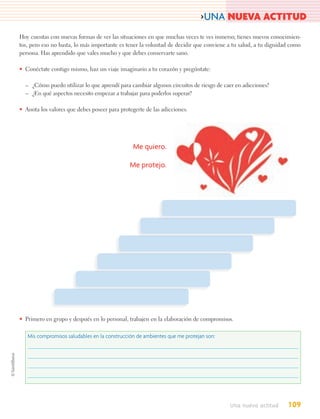 >UNA NUEVA ACTITUD
Hoy cuentas con nuevas formas de ver las situaciones en que muchas veces te ves inmerso; tienes nuevos conocimien-
tos, pero eso no basta, lo más importante es tener la voluntad de decidir que conviene a tu salud, a tu dignidad como
persona. Has aprendido que vales mucho y que debes conservarte sano.

• Conéctate contigo mismo, haz un viaje imaginario a tu corazón y pregúntate:

  – ¿Cómo puedo utilizar lo que aprendí para cambiar algunos circuitos de riesgo de caer en adicciones?
  – ¿En qué aspectos necesito empezar a trabajar para poderlos superar?

• Anota los valores que debes poseer para protegerte de las adicciones.




                                               Me quiero.

                                              Me protejo.




• Primero en grupo y después en lo personal, trabajen en la elaboración de compromisos.

   Mis compromisos saludables en la construcción de ambientes que me protejan son:




                                                                                       Una nueva actitud       109
 