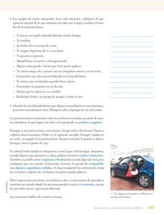 • En equipos de cuatro integrantes, lean cada situación y platiquen lo que
  opina la mayoría de lo que sentirían en cada una. Luego, escriban el nom-
  bre de la emoción básica.

  – Te hacen un regalo esperado durante mucho tiempo.
  – Te insultan.
  – Se burlan de tu manera de vestir.
  – Te niegan el permiso de ir a una fiesta.
   – Te ganaste un premio.
  – Atropellaron a tu perro y está agonizando.
  – Alguien más grande y fuerte que tú te quiere golpear.
  – Tu mejor amigo sale a pasear con un compañero nuevo y no te invita.
  – Encuentras una rata muerta flotando en la tina del baño.
  – Te enteras que un familiar querido tiene cáncer.
  – Encuentras un pajarito con el ala rota.
  – Sientes que la cabeza te va a estallar.
  – Resbalaste frente a un grupo de amigos y todos se ríen.

• Durante la actividad advirtieron que algunos coincidieron en sus emociones,
  pero otros manifestaron otras. Platiquen sobre el porqué de sus elecciones.

Las personas tienen emociones; éstas no son buenas ni malas; son parte de nues-
tra naturaleza; lo que hagan con ellas es lo que puede ser positivo o negativo.

Siempre es necesario mirarse uno mismo y luego mirar a los demás. Vamos a
explorar otras emociones. Fíjate en el siguiente ejemplo: Enrique viajaba en
su coche, recargado en la puerta trasera. Sorpresivamente, la puerta se abrió y
Enrique estuvo a punto de caer.

Es natural sentir miedo en situaciones como la que vivió Enrique. Asimismo,
cuando alguien que queremos se aleja, podemos sentirnos tristes o temerosos.
También es posible sentir vergüenza o frustración cuando algo sale mal; pero
cualquiera que sea nuestro sentimiento, tenemos la opción de compartirlo
con alguien o quedarnos callados. Si eliges compartir tus sentimientos, trata
de encontrar a alguien de confianza con quien puedas platicar.

Saber expresar las emociones, sin lastimar a otro, es una manera de aprender a
construir un mundo donde las personas puedan convivir en armonía, a pesar
de que todos somos y pensamos diferente.
                                                                                  4.5. En algunas situaciones conflictivas es
Las emociones hablan de nosotros mismos.                                          normal sentir temor.



                                                                      Situaciones y ambientes de conflicto             117
 