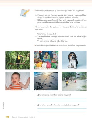 • Para comenzar a reconocer las emociones que sientes, haz lo siguiente:

                                        – Elige una canción. Escucha con atención el mensaje y, con tus palabras,
                                          escribe lo que el autor trata de expresar mediante la canción.
                                        – Reflexiona acerca de lo que te hace sentir o pensar la canción, si com-
                                          partes o no el sentimiento del autor y escríbelo en tu cuaderno.

                                   • Como tarea, realiza las siguientes actividades e identifica las emociones
                                     que sientes.

                                        – Observa una puesta de Sol.
                                        – Trata de identificar lo que prepararon de comer en tu casa solamente por
                                          el olor.
                                        – Ve a una persona indigente pidiendo ayuda.

                                   • Observa las imágenes e identifica las emociones que sientes. Luego, contesta.




                                        – ¿Qué sensaciones te produce ver estas imágenes?




                                        – ¿Qué valores se pueden fomentar a partir de éstas imágenes?




118   Supero situaciones de conflicto
 