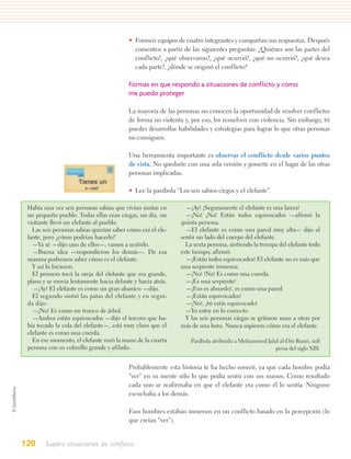 • Formen equipos de cuatro integrantes y compartan sus respuestas. Después
                                            comenten a partir de las siguientes preguntas: ¿Quiénes son las partes del
                                            conflicto?, ¿qué observaron?, ¿qué ocurrió?, ¿qué no ocurrió?, ¿qué desea
                                            cada parte?, ¿dónde se originó el conflicto?

                                          Formas en que respondo a situaciones de conflicto y cómo
                                          me puedo proteger

                                          La mayoría de las personas no conocen la oportunidad de resolver conflictos
                                          de forma no violenta y, por eso, los resuelven con violencia. Sin embargo, tú
                                          puedes desarrollar habilidades y estrategias para lograr lo que otras personas
                                          no consiguen.

                                          Una herramienta importante es observar el conflicto desde varios puntos
                                          de vista. No quedarte con una sola versión y ponerte en el lugar de las otras
                                          personas implicadas.

                                          • Lee la parábola “Los seis sabios ciegos y el elefante”.

 Había una vez seis personas sabias que vivían juntas en        —¡Ay! ¡Seguramente el elefante es una lanza!
 un pequeño pueblo. Todas ellas eran ciegas, un día, un         —¡No! ¡No! Están todos equivocados —afirmó la
 visitante llevó un elefante al pueblo.                       quinta persona.
   Las seis personas sabias querían saber cómo era el ele-      —El elefante es como una pared muy alta— dijo al
 fante, pero ¿cómo podrían hacerlo?                           sentir un lado del cuerpo del elefante.
   —Ya sé —dijo uno de ellos—, vamos a sentirlo.                La sexta persona, sintiendo la trompa del elefante todo
   —Buena idea —respondieron los demás—. De esa               este tiempo, afirmó:
 manera podremos saber cómo es el elefante.                     —¡Están todos equivocados! El elefante no es más que
   Y así lo hicieron.                                         una serpiente inmensa.
   El primero tocó la oreja del elefante que era grande,        —¡No! !No! Es como una cuerda.
 plana y se movía lentamente hacia delante y hacia atrás.       —¡Es una serpiente!
   —¡Ay! El elefante es como un gran abanico —dijo.             —¡Eso es absurdo!, es como una pared.
   El segundo sintió las patas del elefante y en segui-         —¡Están equivocados!
 da dijo:                                                       —¡No!, ¡tú estás equivocado!
   —¡No! Es como un tronco de árbol.                            —Yo estoy en lo correcto.
   —Ambos están equivocados —dijo el tercero que ha-            Y las seis personas ciegas se gritaron unas a otras por
 bía tocado la cola del elefante—, está muy claro que el      más de una hora. Nunca supieron cómo era el elefante.
 elefante es como una cuerda.
   En ese momento, el elefante rozó la mano de la cuarta          Parábola atribuida a Muhammed Jalal al-Din Rumi, sufí
 persona con su colmillo grande y afilado.                                                          persa del siglo XIII.


                                          Probablemente esta historia te ha hecho sonreír, ya que cada hombre podía
                                          “ver” en su mente sólo lo que podía sentir con sus manos. Como resultado
                                          cada uno se reafirmaba en que el elefante era como él lo sentía. Ninguno
                                          escuchaba a los demás.

                                          Esos hombres estaban inmersos en un conflicto basado en la percepción (lo
                                          que creían “ver”).


120     Supero situaciones de conflicto
 