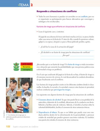 >TEMA 2
                                        Respondo a situaciones de conflicto

                                        • Todos los seres humanos se pueden ver envueltos en un conflicto; por eso
                                          es importante su participación para buscar alternativas que convengan y
                                          satisfagan a los involucrados.

                                        Factores de riesgo que enfrento en situaciones de conflicto

                                        • Lean el siguiente caso y contesten.

                                            El papá de una alumna de tercer año tomó mucha cerveza y se puso a bailar
                                            sobre una mesa en la fiesta de 15 años de ella; cuando lo quisieron calmar,
                                            golpeó a su esposa y después se puso a llorar pidiendo perdón a gritos.

                                            – ¿Cuál fue la causa de la actuación del papá?


                                            – ¿El alcohol es un factor de riesgo para las situaciones de conflicto?
                                                                            ¿Por qué?



                         ALTO AQUÍ      ¿Recuerdas qué es un factor de riesgo? Un factor de riesgo es toda circunstan-
                         Revisemos      cia o situación que aumenta las probabilidades que una persona padezca una
                         conceptos      enfermedad o tenga un problema.

                                        En el caso que analizaste del papá en la fiesta de su hija, el factor de riesgo es
                                        el consumo excesivo de cerveza, lo cual desencadenó la conducta desordena-
                                        da que finalmente creó el conflicto.

                                        Los factores de riesgo pueden existir en los diferentes ámbitos donde te desa-
                                        rrollas: la familia, la escuela y la sociedad; conocer estos factores te permitirá
                                        realizar conductas que prevengan los riesgos.

                                        Los siguientes son algunos factores de riesgo para las situaciones de conflicto.

                                        • Consumo abusivo de alcohol. Ya que éste puede llevar a una pérdida de la
                                          autocrítica, distorsión de la realidad, alteraciones de la conducta con desin-
                                          hibición y facilitar actos de violencia. Además, el alcohol, al actuar sobre la
                                          voluntad debilitándola, facilita el consumo de otras sustancias tóxicas.

                                        • Dependencia al tabaco. Ya que es un hábito que puede crear una con-
4.7. Los factores de riesgo que se        ducta adictiva dentro de la estructuración de la personalidad, y provocar
enfrentan pueden provocar situaciones     estados de ansiedad que pueden generar reacciones violentas. Es también
de conflicto.
                                          una puerta de entrada al consumo de otras sustancias.


122       Supero situaciones de conflicto
 
