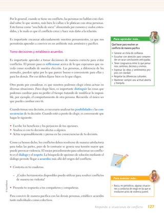 Por lo general, cuando se tiene un conflicto, las personas no hablan con clari-
dad sobre lo que sienten, más bien lo callan o lo platican con otras personas.
Esto forma como “una bola de nieve” alimentada por rumores y malos enten-
didos, y lo malo es que el conflicto crece y hace más daño a la relación.

Es importante encauzar adecuadamente nuestros pensamientos, ya que nos              Para aprender más…
permitirán aprender a convivir en un ambiente más armónico y pacífico.             Qué hacer para resolver un
                                                                                   conflicto de manera pacífica
Tomo decisiones y establezco acuerdos                                              • Generar un clima de conﬁanza.
                                                                                   • Escuchar con atención para compren-
Es importante aprender a tomar decisiones de manera correcta para evitar             der sin sacar conclusiones anticipadas.
conflictos. El primer paso es reflexionar acerca de lo que esperamos que su-       • Tener congruencia entre lo que pensa-
                                                                                     mos, sentimos, decimos y vivimos.
ceda como resultado de nuestra elección. Las personas, a diferencia de los         • Expresar las ideas y sentimientos pro-
animales, pueden optar por lo que parece bueno o conveniente para ellas y            pios con claridad.
para los demás. Por eso deben fijarse bien en lo que eligen.                       • Respetar las diferencias culturales.
                                                                                   • Mantener siempre una actitud abierta
                                                                                     y tranquila.
Otro punto por considerar, es que nosotros podemos elegir cómo actuar en
diversas situaciones. Para elegir bien, es importante distinguir las cosas que
podemos cambiar para no perder el tiempo tratando de modificar lo imposi-
ble, por ejemplo, el comportamiento de otra persona. Recuerda: el único ser
que puedes cambiar eres tú.

Cuando tomas una decisión, es necesario analizar tus posibilidades y las con-
secuencias de tu decisión. Cuando estés a punto de elegir, es conveniente que
hagas lo siguiente:

• Escribe los beneficios y los perjuicios de tus opciones.
• Analiza si con tu decisión afectas a alguien.
• Actúa responsablemente y piensa en las consecuencias de tu decisión.

Como ya hemos dicho, los conflictos deben resolverse de manera satisfactoria
para todas las partes, pues de lo contrario se genera una tensión mayor que
puede provocar violencia. El mejor procedimiento para solucionar un conflic-
to es el diálogo y el respeto. La búsqueda de opciones de solución mediante el
diálogo permite llegar a acuerdos más allá del origen del conflicto.

• Contesta en tu cuaderno.

  – ¿Cuáles herramientas disponibles puedo utilizar para resolver conflictos
    de manera no violenta?                                                          Para avanzar más…

                                                                                   • Busca, en periódicos, algunas situacio-
• Presenta tu respuesta a tus compañeros y compañeras.                               nes y conductas de riesgo en las que se
                                                                                     involucren actos de violencia juvenil.
Para convivir de manera pacífica con las demás personas, establece acuerdos
tanto individuales como colectivos.

                                                                       Respondo a situaciones de conflicto              127
 