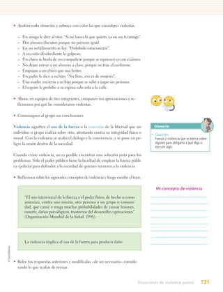• Analiza cada situación y subraya con color las que consideres violentas.

  –   Un amigo le dice al otro: “Si no haces lo que quiero, ya no soy tu amigo”.
  –   Dos jóvenes discuten porque no piensan igual.
  –   En un señalamiento se lee: “Prohibido estacionarse”.
  –   A un niño desobediente lo golpean.
  –   Un chico se burla de un compañero porque se equivocó en un examen.
  –   No dejan entrar a un alumno a clase, porque no trae el uniforme.
  –   Empujan a un chico que usa lentes.
  –   Un padre le dice a su hijo: “No llore, eso es de mujeres”.
  –   Una madre encierra a su hijo porque se salió a jugar sin permiso.
  –   El esposo le prohíbe a su esposa salir sola a la calle.

• Ahora, en equipos de tres integrantes, comparen sus apreciaciones y re-
  flexionen por qué las consideraron violentas.

• Comuniquen al grupo sus conclusiones

Violencia significa el uso de la fuerza o la coacción de la libertad que un            Glosario
individuo o grupo realiza sobre otro, atentando contra su integridad física o         • Coacción.
moral. Con la violencia se acaba el diálogo y la convivencia, y se pone en pe-          Fuerza o violencia que se ejerce sobre
ligro la unión dentro de la sociedad.                                                   alguien para obligarlo a que diga o
                                                                                        ejecute algo.

Cuando existe violencia, no es posible encontrar una solución justa para los
problemas. Sólo el poder público tiene la facultad de emplear la fuerza públi-
ca (policía) para defender a la sociedad de quienes recurren a la violencia.

• Reflexiona sobre los siguientes conceptos de violencia y luego escribe el tuyo.

                                                                                        Mi concepto de violencia
       “El uso intencional de la fuerza o el poder físico, de hecho o como
       amenaza, contra uno mismo, otra persona o un grupo o comuni-
       dad, que cause o tenga muchas probabilidades de causar lesiones,
       muerte, daños psicológicos, trastornos del desarrollo o privaciones”
       (Organización Mundial de la Salud, 1996).




       La violencia implica el uso de la fuerza para producir daño.



• Relee tus respuestas anteriores y modifícalas –de ser necesario– conside-
  rando lo que acabas de revisar.


                                                                              Situaciones de violencia juvenil           131
 