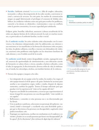 • Sociales: Ambiente criminal, hacinamiento, falta de empleo, educación,
  recreación y cultura; descomposición de las redes sociales, convivencia ve-
  cinal y carencia de servicios. En esta parte, los medios de comunicación               Glosario
  juegan un papel determinante al privilegiar el consumo de bebidas alco-
  hólicas, las conductas violentas como una guía para resolver los problemas,           • Hacinar.
                                                                                          Amontonar, acumular, juntar sin orden.
  convertir a los demás en obstáculos e instrumentos y crear un conflicto
  entre la presión consumista y la escasa capacidad para satisfacerla.

Golpear, gritar, humillar, ridiculizar, amenazar o abusar sexualmente de los
niños son algunos factores de la violencia juvenil, la cual, en muchas ocasio-
nes, es provocada en el ambiente familiar, escolar o social.

En el ambiente escolar, los actos violentos están relacionados con la convi-
vencia y las relaciones interpersonales entre los adolescentes; sus intereses y
sus emociones se ven manifiestos en las formas de relacionarse entre sus pares;
las riñas, los pleitos callejeros, rencillas y rencores son detonadores de violen-
cia; asimismo estos problemas están ligados con las situaciones familiares de
cada alumno y con el ámbito social de la escuela.

Un ambiente social donde existen desigualdades sociales, segregación juve-
nil, ausencia de oportunidades de entretenimiento y una educación carente
de formación en valores éticos y cívicos, aunados a factores culturales, como
el odio, la segregación, la discriminación, diversos estilos de vida, la intoleran-
cia, el miedo, los estereotipos, etcétera, son también factores de la violencia.       4.14. La escuela debe propiciar la sana
                                                                                       convivencia y facilitar ambientes de
                                                                                       no violencia.
• Formen dos equipos y jueguen a los roles.

  – Los integrantes de un equipo serán los sordos, los mudos y los ciegos; el
    otro equipo tomará el rol de apoyo o de guías. Imitarán las acciones para
    auxiliar a sus compañeros ciegos, sordos y mudos; después de algunas
    momentos, cambien los papeles. Tomen el tiempo suficiente para que
    puedan vivir la experiencia de “estar en los zapatos del otro”.
  – Expresen con detalle los sentimientos y vivencias que experimentaron al
    tomar el papel de una persona con una discapacidad y “estar metido en
    sus zapatos”.
  – Reflexionen y comenten si estas personas son o no discriminadas por
    los demás.
  – Con su profesor o profesora, seleccionen un personaje del gobierno –na-
    cional, estatal o municipal– y escríbanle una carta diciéndole quién y
    por qué se discrimina a las personas con discapacidad y sugiéranle cómo
    podría remediarse esto.
  – Expongan sus experiencias, escriban sus conclusiones en el cuaderno y co-
    menten: ¿Existen en su escuela personas que tienen una discapaciadad? ¿Se
    les apoya? ¿Se les discrimina? ¿Son víctimas de algún tipo de violencia?


                                                                                Situaciones de violencia juvenil            133
 