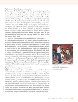 P: ¿Consumen alguna droga los adolescentes?
R: El consumo de alcohol, de tabaco y de otras sustancias tóxicas para el or-
ganismo es frecuente entre los adolescentes de ambos sexos. El uso del alcohol
va desde lo esporádico hasta lo periódico. No todos admiten el uso de otras
sustancias, como pasta básica de cocaína, marihuana, entre otras. Los hombres
reconocen por lo general que las han utilizado en alguna ﬁesta; sin embargo,
todos han confesado que toman licor, siendo la cerveza la bebida más común
entre las chicas y los chicos. Fumar cigarros es una costumbre que adquirieron
a temprana edad, y casi el 100% practica su uso; algunos fuman marihuana o
pasta básica, pero lo hacen de manera esporádica cuando se presenta la oca-
sión, es decir, en un bar, en los antros o en ﬁestas. No obstante, el alcohol está
presente casi todo el tiempo, incluso dentro de la escuela; por eso, aunque el
alcohol sea perjudicial para el organismo, permite que aﬂoren niveles de agre-
sividad reprimida, y, en muchos casos, sobre todo antes de una “pelea”, se toma
para adquirir mayor “valor”.
P: ¿Cómo es la comunicación de algunos adolescentes con sus padres?
R: Existe muy poca comunicación entre padres e hijos, algunas familias se en-
cuentran en riesgo de desintegración y otras ya se han desintegrado. Las familias
en riesgo tienen a los padres casi siempre fuera de casa por el trabajo, por la
bebida (alcoholismo) o por el abandono. Las familias desintegradas no brindan
un medio conveniente para que los adolescentes fortalezcan su identidad. Por
tal razón, muchos de ellos tratan de aﬁanzar dicha identidad en la calle, donde
los modelos son inadecuados. En algunas familias se producen cotidianamen-
te manifestaciones de violencia, formando una “cultura de la violencia”, en la
que viven y actúan. Los problemas económicos son fuente de inspiración para
los conﬂictos entre familiares; sin embargo, no se puede atribuir todo el peso
de la agresión y de la violencia a este factor. La familia juega aquí un papel
preponderante, obrando como reproductora de la “cultura de la violencia”, por-
que tal vez dicho modelo sea repetido en el futuro cuando esos adolescentes
formen familia.                                                                         4.16. En algunos centros de
P: ¿Cómo se divierten algunos adolescentes?                                             esparcimiento los adolescentes se
                                                                                        divierten sanamente.
R: Quizás la manera de escapar a una realidad dolorosa sea la de las diversio-
nes; describir cómo se divierten nos permitirá saber lo que los hace soñar, gozar
y también aturdirse. En el que las diversiones se producen a través de ﬁestas,
de bares y de antros. Existen lugares clandestinos de “diversión”, donde los es-
tudiantes en horas de clase acuden para tomar licor, para drogarse, para tener
relaciones sexuales o para utilizar juegos de azar. Otros realizan alteraciones del
orden público, gritando, pintando las paredes, rompiendo vidrios, etcétera, sobre
todo después de un pleito entre escuelas rivales o tras un partido de futbol. El
anonimato en el que transcurren sus vidas se ve trastocado por éstas manifes-
taciones, que los medios de comunicación tratan de explotar (prensa amarilla);
fortaleciendo las distorsiones, se sienten importantes por salir en los periódicos o
en la televisión, aunque su celebridad esté relacionada con actos antisociales.




                                                                                 Situaciones de violencia juvenil           135
 