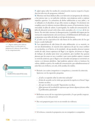 P: ¿Qué opina sobre los medios de comunicación masivas respecto a la pro-
                                         ducción televisiva de programas violentos?
                                         R: Mientras más horas dedican ellos a ver televisión con programas de violencia,
                                         a leer prensa roja o a ver películas violentas, más propensos serán a expresar
                                         impulsos agresivos. La autoestima de dichos adolescentes es muy pobre, y se
                                         ve reﬂejada en el abandono al que ellos mismos se pliegan. Un fenómeno tan
                                         complejo como la violencia reconoce diferentes causas: el hacinamiento, la pro-
                                         miscuidad, la falta de valores, la pornografía, los medios de comunicación, la
                                         falta de educación sexual, entre otras, están asociadas a la etiología de la vio-
                                         lencia. Por otro lado, tenemos la desorganización, la pérdida del respeto por las
                                         normas de comportamiento y de convivencia y el debilitamiento del Estado, que
                                         se presentan como telón de fondo en tal tipo de fenómenos.
                                         P: ¿Cuáles son las expectativas de vida futura de los adolescentes de los que
                                         hemos venido hablando?
4.17. Algunos adolescentes dedican       R: Las expectativas de vida futura de estos adolescentes, en su mayoría, no
muchas horas a ver televisión con        son tan desalentadoras, la mayoría tiene esperanza de que las cosas cambien
programas de violencia, lo que influye
                                         en sus familias, en el barrio, en la sociedad, y de que puedan alcanzar mejores
en sus comportamientos.
                                         niveles de vida; tienen esperanza de llegar a ser alguien, de formar un hogar,
                                         de trabajar, de estudiar para tener una profesión, pero también hay quienes
                                         piensan que las cosas no van a cambiar y que nunca podrán aspirar a mejorar
                                         su nivel de existencia; que si llegan a ser conocidos será porque se conviertan en
                                         narcos o en famosos pistoleros. Aquí podemos apreciar cómo se trastocan los
                                         valores, debido en parte a los medios de comunicación, que sobredimensionan el
                                         estar bien con el dinero; con esto, el ﬁn justiﬁca los medios.
                              Glosario
                                         • Reúnete con cuatro compañeros o compañeras y comenten la entrevista.
• Etiología.
  Estudio de las causas de las cosas.      Apóyense con las siguientes preguntas.

                                             – ¿Cuál es su opinión sobre la entrevista realizada?
                                             – ¿Están de acuerdo con la visión que presenta la experta en el tema? Argu-
                                               menten sus ideas.
                                             – ¿En qué no están de acuerdo? Argumenten sus ideas.
                                             – ¿Qué piensan de la actitud de esperanza que tienen algunos jóvenes sobre
                                               la problemática planteada?

                                         • Reflexiona acerca de tus expectativas personales y lo que puedes empezar
                                           a cambiar en tu vida personal.

                                         • Haz una propuesta para vivir en un mundo sin violencia.




                                         • Si lo deseas, comenta tu propuesta con un compañero o compañera.



136        Supero situaciones de conflicto
 