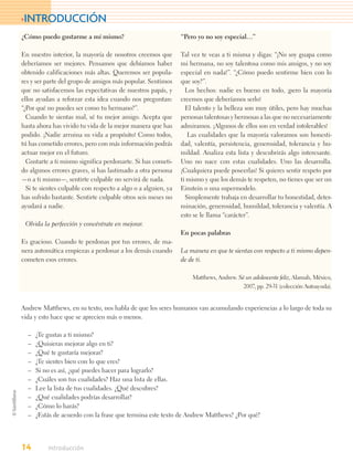 >INTRODUCCIÓN
¿Cómo puedo gustarme a mí mismo?                               “Pero yo no soy especial…”

En nuestro interior, la mayoría de nosotros creemos que        Tal vez te veas a ti misma y digas: “¡No soy guapa como
deberíamos ser mejores. Pensamos que debíamos haber            mi hermana, no soy talentosa como mis amigos, y no soy
obtenido calificaciones más altas. Queremos ser popula-        especial en nada!”. “¿Cómo puedo sentirme bien con lo
res y ser parte del grupo de amigos más popular. Sentimos      que soy?”.
que no satisfacemos las expectativas de nuestros papás, y        Los hechos: nadie es bueno en todo, ¡pero la mayoría
ellos ayudan a reforzar esta idea cuando nos preguntan:        creemos que deberíamos serlo!
“¿Por qué no puedes ser como tu hermano?”.                       El talento y la belleza son muy útiles, pero hay muchas
  Cuando te sientas mal, sé tu mejor amigo. Acepta que         personas talentosas y hermosas a las que no necesariamente
hasta ahora has vivido tu vida de la mejor manera que has      admiramos. ¡Algunos de ellos son en verdad intolerables!
podido. ¡Nadie arruina su vida a propósito! Como todos,           Las cualidades que la mayoría valoramos son honesti-
tú has cometido errores, pero con más información podrás       dad, valentía, persistencia, generosidad, tolerancia y hu-
actuar mejor en el futuro.                                     mildad. Analiza esta lista y descubrirás algo interesante.
  Gustarte a ti mismo significa perdonarte. Si has cometi-     Uno no nace con estas cualidades. Uno las desarrolla.
do algunos errores graves, si has lastimado a otra persona     ¡Cualquiera puede poseerlas! Si quieres sentir respeto por
—o a ti mismo—, sentirte culpable no servirá de nada.          ti mismo y que los demás te respeten, no tienes que ser un
  Si te sientes culpable con respecto a algo o a alguien, ya   Einstein o una supermodelo.
has sufrido bastante. Sentirte culpable otros seis meses no      Simplemente trabaja en desarrollar tu honestidad, deter-
ayudará a nadie.                                               minación, generosidad, humildad, tolerancia y valentía. A
                                                               esto se le llama “carácter”.
 Olvida la perfección y concéntrate en mejorar.
                                                               En pocas palabras
Es gracioso. Cuando te perdonas por tus errores, de ma-
nera automática empiezas a perdonar a los demás cuando         La manera en que te sientas con respecto a ti mismo depen-
cometen esos errores.                                          de de ti.

                                                                   Matthews, Andrew. Sé un adolescente feliz, Alamah, México,
                                                                                       2007, pp. 29-31 (colección Autoayuda).


Andrew Matthews, en su texto, nos habla de que los seres humanos van acumulando experiencias a lo largo de toda su
vida y esto hace que se aprecien más o menos.

  –   ¿Te gustas a ti mismo?
  –   ¿Quisieras mejorar algo en ti?
  –   ¿Qué te gustaría mejorar?
  –   ¿Te sientes bien con lo que eres?
  –   Si no es así, ¿qué puedes hacer para lograrlo?
  –   ¿Cuáles son tus cualidades? Haz una lista de ellas.
  –   Lee la lista de tus cualidades. ¿Qué descubres?
  –   ¿Qué cualidades podrías desarrollar?
  –   ¿Cómo lo harás?
  –   ¿Estás de acuerdo con la frase que termina este texto de Andrew Matthews? ¿Por qué?




14        Introducción
 