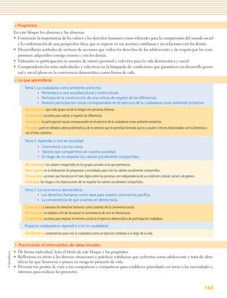 > Propósitos
En este bloque los alumnos y las alumnas:
• Conocerán la importancia de los valores y los derechos humanos como referentes para la comprensión del mundo social
  y la conformación de una perspectiva ética, que se exprese en sus acciones cotidianas y sus relaciones con los demás.
• Desarrollarán actitudes de rechazo de acciones que violen los derechos de los adolescentes y de respeto por los com-
  promisos adquiridos consigo mismo y con los demás.
• Valorarán su participación en asuntos de interés personal y colectivo para la vida democrática y social.
• Comprenderán los retos individuales y colectivos en la búsqueda de condiciones que garanticen un desarrollo perso-
  nal y social pleno en la convivencia democrática como forma de vida.
> Lo que aprenderás
      Tema 1. La ciudadanía como ambiente protector.
              • Pertenezco a una sociedad plural y multicultural.
              • Participo en la construcción de una cultura de respeto de las diferencias.
              • Nuestra participación social corresponsable en el ejercicio de la ciudadanía como ambiente protector.
      Reconocerás que todo grupo social se integra con personas diversas.
      Propondrás acciones para valorar y respetar las diferencias.
      Analizarás la participación social corresponsable en el ejercicio de la ciudadanía como ambiente protector.
      Tomarás parte en debates sobre problemáticas de tu entorno que te permitan formular juicios y asumir criterios relacionados con tu bienestar y
      con el bien colectivo.

      Tema 2. Aprender a vivir en sociedad.
              • Convivimos con los otros.
              • Valores que compartimos en nuestra sociedad.
              • El riesgo de no respetar los valores socialmente compartidos.
      Reconocerás los valores compartidos en los grupos sociales a los que perteneces.
      Participarás en la elaboración de propuestas y actividades para vivir los valores socialmente compartidos.
      Propondrás acciones que favorezcan el trato digno entre las personas con independencia de su condición cultural, social o de género.
      Evaluarás los riesgos y las implicaciones de no respetar los valores socialmente compartidos.

      Tema 3. La convivencia democrática.
              • Los derechos humanos como base para nuestra convivencia pacíﬁca.
              • La conveniencia de que vivamos en democracia.
      Conocerás y valorarás los derechos humanos como sustento de la convivencia social.
      Participarás en debates a fin de reconocer la conveniencia de vivir en democracia.
      Propondrás acciones para mejorar el entorno social en el ejercicio democrático de participación ciudadana.
      Proyecto colaborativo: Aprendí a vivir mi ciudadanía.
      Establecerás compromisos para vivir la ciudadanía como un ejercicio cotidiano a lo largo de la vida.

> Practicando el intercambio de ideas iniciales
• De forma individual, lean el título de este bloque y los propósitos.
• Reflexiona en torno a las diversas situaciones y prácticas cotidianas que enfrentas como adolescente y trata de iden-
  tificar las que favorecen o ponen en riesgo tu proyecto de vida.
• Presenta tus puntos de vista a tus compañeros y compañeras para establecer prioridades en torno a las necesidades e
  intereses para realizar los proyectos.


                                                                                                                                                 143
 