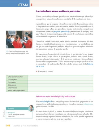 >TEMA 1
                                        La ciudadanía como ambiente protector

                                        Vamos a revisar lo que hemos aprendido este año; tendremos que releer algu-
                                        nos apuntes y notas; otras deberemos rescatarlas de lo escrito en este libro.

                                        Acuérdate de que al empezar este ciclo escolar viviste la emoción de entrar
                                        a un grupo de secundaria; que no conocías a todos; fuiste integrando, con el
                                        tiempo, un grupo y, hoy, has aprendido a trabajar junto con tus compañeros y
                                        compañeras; ya son un grupo de aprendizaje, pero también de amigos y ami-
                                        gas. Tal vez te sientas contento, pues estás a punto de concluir esta maravillosa
                                        aventura vivida en primero de secundaria.

                                        Todos han crecido –unos más, otros menos– también maduraron. En este
                                        tiempo se han identificado poco a poco como personas, y se han dado cuenta
                                        de que no existe la persona perfecta, porque ser persona implica necesaria-
                                        mente estar en proceso de aprender a serlo.
5.2. Conocer a las personas que nos
rodean nos permite aprender de ellas.   Es seguro que ahora estás más consciente de lo que piensas, lo que juzgas,
                                        lo que sientes, lo que valoras, lo que respetas, estimas, amas, temes, deseas,
                                        esperas, odias, de tus creencias y de lo que creen los demás, y de aquello con
                                        lo que debes comprometerte. Tienes nuevos amigos y amigas que han vivido
                                        y compartido este ciclo escolar. Ya todos y todas forman parte de la historia
                                        de tu vida.

                                        • Completa el cuadro.

   Esto valoro más ahora
   Esto respeto
   Esto deseo
   Esto espero
   Esto rechazo
   A esto me comprometo


                                        Pertenezco a una sociedad plural y multicultural

                                        Una sociedad plural está integrada por una diversidad de grupos que se for-
                                        man en torno a identidades que pueden ser complementarias o antagónicas,
                                        permanentes o variables.
  Glosario
                                        En una sociedad plural, el sentido de comunidad debe integrar las diversas
 • Antagónico.
   Que es opuestó en opinión            partes que la conforman y, por tanto, sus integrantes deben escuchar las dife-
   o doctrina.                          rentes razones y argumentaciones individuales, las cuales pueden representar
                                        a una persona concreta o a un grupo específico.


146         Aprendo a vivir mi ciudadanía
 