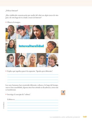 ¿Utilizas Internet?

¿Haz establecido comunicación por medio del chat con algún joven de otro
país o de otro lugar de tu estado a través de Internet?

• Observa la imagen.




                      Interculturalidad




• Explica qué significa para ti la expresión: “Iguales pero diferentes”.




Los seres humanos han construido diferentes culturas a lo largo del tiempo,
unas se han consolidado, algunas otras han entrado en decadencia y otras más
se transforman.

• Investiga el concepto de “cultura”.

  Cultura es:




                                                                   La ciudadanía como ambiente protector   149
 