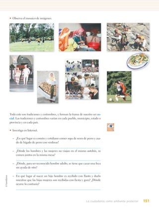 • Observa el mosaico de imágenes.




Todo esto son tradiciones y costumbres, y forman la trama de nuestro ser so-
cial. Las tradiciones y costumbres varían en cada pueblo, municipio, estado o
provincia y en cada país.

• Investiga en Internet.

  – ¿En qué lugar es común y cotidiano comer sopa de sesos de perro y asa-
    do de hígado de perro con verduras?

  – ¿Dónde los hombres y las mujeres no viajan en el mismo autobús, ni
    comen juntos en la misma mesa?

  – ¿Dónde, para ser reconocido hombre adulto, se tiene que cazar una foca
    sin ayuda de otro?

  – En qué lugar al nacer un hijo hombre es recibido con llanto y duelo
    mientras que las hijas mujeres son recibidas con fiesta y gozo? ¿Dónde
    ocurre lo contrario?




                                                                La ciudadanía como ambiente protector   151
 