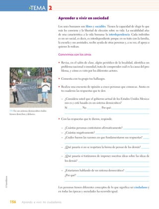 >TEMA 2
                                       Aprender a vivir en sociedad

                                       Los seres humanos son libres y sociables. Tienen la capacidad de elegir lo que
                                       más les conviene y la libertad de elección sobre su vida. La sociabilidad aña-
                                       de una característica a la vida humana: la interdependencia. Cada individuo
                                       es un ser social, es decir, es interdependiente porque en su trato con la familia,
                                       la escuela y sus amistades, recibe ayuda de otras personas y, a su vez, él apoya a
                                       quienes lo rodean.

                                       Convivimos con los otros

                                       • Revisa, en el salón de clase, algún periódico de la localidad, identifica un
                                         problema nacional o mundial; trata de comprender cuál es la causa del pro-
                                         blema, y cómo es visto por los diferentes actores.

                                       • Comenta con tu grupo tus hallazgos.

                                       • Realiza una encuesta de opinión a cinco personas que conozcas. Anota en
                                         tu cuaderno las respuestas que te den.

                                         – ¿Considera usted que el gobierno actual de los Estados Unidos Mexica-
                                           nos es y está basado en un sistema democrático?
                                            Sí              No                Por qué:
5.4. En un sistema democrático todos
tienen derechos y deberes.

                                       • Con las respuestas que te dieron, responde.

                                         – ¿Cuántas personas contestaron afirmativamente?
                                         – ¿Cuántas negativamente?
                                         – ¿Cuáles fueron las razones en que fundamentaron sus respuestas?


                                         – ¿Qué pasaría si no se respetara la forma de pensar de los demás?

                                         – ¿Qué pasaría si tratáramos de imponer nuestras ideas sobre las ideas de
                                            los demás?


                                         – ¿Estaríamos hablando de un sistema democrático?
                                            ¿Por qué?



                                       Las personas tienen diferentes conceptos de lo que significa ser ciudadano y
                                       en todas las épocas y sociedades ha ocurrido igual.


156        Aprendo a vivir mi ciudadanía
 