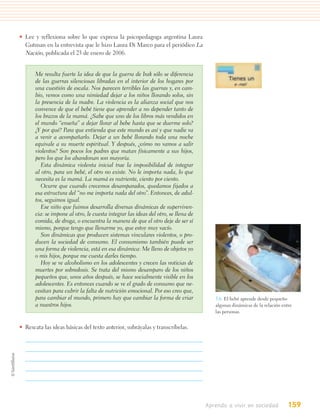 • Lee y reflexiona sobre lo que expresa la psicopedagoga argentina Laura
  Gutman en la entrevista que le hizo Laura Di Marco para el periódico La
  Nación, publicada el 23 de enero de 2006.


       Me resulta fuerte la idea de que la guerra de Irak sólo se diferencia
       de las guerras silenciosas libradas en el interior de los hogares por
       una cuestión de escala. Nos parecen terribles las guerras y, en cam-
       bio, vemos como una nimiedad dejar a los niños llorando solos, sin
       la presencia de la madre. La violencia es la alianza social que nos
       convence de que el bebé tiene que aprender a no depender tanto de
       los brazos de la mamá. ¿Sabe que uno de los libros más vendidos en
       el mundo “enseña” a dejar llorar al bebe hasta que se duerme solo?
       ¿Y por qué? Para que entienda que este mundo es así y que nadie va
       a venir a acompañarlo. Dejar a un bebé llorando toda una noche
       equivale a su muerte espiritual. Y después, ¿cómo no vamos a salir
       violentos? Son pocos los padres que matan físicamente a sus hijos,
       pero los que los abandonan son mayoría.
          Esta dinámica violenta inicial trae la imposibilidad de integrar
       al otro, para un bebé, el otro no existe. No le importa nada, lo que
       necesita es la mamá. La mamá es nutriente, ciento por ciento.
          Ocurre que cuando crecemos desamparados, quedamos fijados a
       esa estructura del “no me importa nada del otro”. Entonces, de adul-
       tos, seguimos igual.
          Ese niño que fuimos desarrolla diversas dinámicas de superviven-
       cia: se impone al otro, le cuesta integrar las ideas del otro, se llena de
       comida, de droga, o encuentra la manera de que el otro deje de ser sí
       mismo, porque tengo que llenarme yo, que estoy muy vacío.
          Son dinámicas que producen sistemas vinculares violentos, o pro-
       ducen la sociedad de consumo. El consumismo también puede ser
       una forma de violencia, está en esa dinámica: Me lleno de objetos yo
       o mis hijos, porque me cuesta darles tiempo.
          Hoy se ve alcoholismo en los adolescentes y crecen las noticias de
       muertes por sobredosis. Se trata del mismo desamparo de los niños
       pequeños que, unos años después, se hace socialmente visible en los
       adolescentes. Es entonces cuando se ve el grado de consumo que ne-
       cesitan para cubrir la falta de nutrición emocional. Por eso creo que,
       para cambiar el mundo, primero hay que cambiar la forma de criar                5.6. El bebé aprende desde pequeño
       a nuestros hijos.                                                               algunas dinámicas de la relación entre
                                                                                       las personas.


• Rescata las ideas básicas del texto anterior, subráyalas y transcríbelas.




                                                                                    Aprendo a vivir en sociedad            159
 