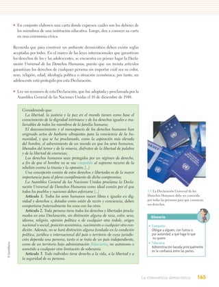 • En conjunto elaboren una carta donde expresen cuáles son los deberes de
  los miembros de una institución educativa. Luego, den a conocer su carta
  en una ceremonia cívica.

Recuerda que para construir un ambiente democrático deben existir reglas
aceptadas por todos. En el marco de las leyes internacionales que garantizan
los derechos de los y las adolescentes, se encuentra en primer lugar la Decla-
ración Universal de los Derechos Humanos, puesto que sus treinta artículos
garantizan los derechos de cualquier persona sin importar cuál sea su color,
sexo, religión, edad, ideología política o situación económica; por tanto, un
adolescente está protegido por esta Declaración.

• Lee un resumen de esta Declaración, que fue adoptada y proclamada por la
  Asamblea General de las Naciones Unidas el 10 de diciembre de 1948.


     Considerando que:
       La libertad, la justicia y la paz en el mundo tienen como base el
     conocimiento de la dignidad intrínseca y de los derechos iguales e ina-
     lienables de todos los miembros de la familia humana;
       El desconocimiento y el menosprecio de los derechos humanos han
     originado actos de barbarie ultrajantes para la conciencia de la hu-
     manidad, y que se ha proclamado, como la aspiración más elevada
     del hombre, el advenimiento de un mundo en que los seres humanos,
     liberados del temor y de la miseria, disfruten de la libertad de palabra
     y de la libertad de creencias;
       Los derechos humanos sean protegidos por un régimen de derecho,
     a fin de que el hombre no se vea compelido al supremo recurso de la
     rebelión contra la tiranía y la opresión; [...]
       Una concepción común de estos derechos y libertades es de la mayor
     importancia para el pleno cumplimiento de dicho compromiso;
       La Asamblea General de las Naciones Unidas proclama la Decla-
     ración Universal de Derechos Humanos como ideal común por el que
     todos los pueblos y naciones deben esforzarse [...]                             5.9. La Declaración Universal de los
       Artículo 1. Todos los seres humanos nacen libres e iguales en dig-            Derechos Humanos debe ser conocida
     nidad y derechos y, dotados como están de razón y conciencia, deben             por todas las personas para que conozcan
                                                                                     sus derechos.
     comportarse fraternalmente los unos con los otros.
       Artículo 2. Toda persona tiene todos los derechos y libertades procla-
     mados en esta Declaración, sin distinción alguna de raza, color, sexo,            Glosario
     idioma, religión, opinión política o de cualquier otra índole, origen
     nacional o social, posición económica, nacimiento o cualquier otra con-         • Compeler.
     dición. Además, no se hará distinción alguna fundada en la condición              Obligar a alguien, con fuerza o
     política, jurídica o internacional del país o territorio de cuya jurisdic-        por autoridad, a que haga lo que
     ción dependa una persona, tanto si se trata de un país independiente,              no quiere.
     como de un territorio bajo administración fiduciaria, no autónomo o             • Fiduciaria.
                                                                                       Administración basada principalmente
     sometido a cualquier otra limitación de soberanía.                                en la confianza entre las partes.
       Artículo 3. Todo individuo tiene derecho a la vida, a la libertad y a
     la seguridad de su persona.



                                                                                  La convivencia democratica            165
 