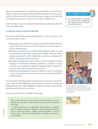 Además de la protección de la Declaración Universal de los Derechos Hu-
manos, la Organización de las Naciones Unidas ha logrado acuerdos que ga-               Para trabajar con las TIC…
rantizan la observancia de los derechos humanos en aspectos específicos del
desarrollo de las personas, en especial, en la infancia y adolescencia.                • Para conocer completo el documento
                                                                                         de la Convención de los Derechos del
                                                                                         Niño, consulta la dirección electrónica:
A continuación se mencionan algunos documentos que protegen los derechos                 www.unicef.org/spanish.
de los y las adolescentes.

Convención sobre los Derechos del Niño

Los artículos de la Convención pueden agruparse en cuatro categorías y una
serie de principios rectores:

  • Principios rectores. Incluyen la no discriminación; la adhesión al interés
    superior del niño; el derecho a la vida, la supervivencia y desarrollo; y el
    derecho la participación.
  • Derechos a la supervivencia y el desarrollo. Incluyen derechos a recibir
    una alimentación adecuada, vivienda, agua potable, educación oficial,
    atención primaria de la salud, tiempo libre y recreación, actividades cul-
    turales e información sobre los derechos.
  • Derechos a la protección. Estos derechos incluyen la protección contra
    todo tipo de malos tratos, abandono, explotación y crueldad, e incluso
    el derecho a una protección especial en tiempos de guerra y protección
    contra los abusos del sistema de justicia criminal.
  • Derechos a la participación. Incluyen el derecho a emitir sus opiniones
    y a que se les escuche, el derecho a la información y el derecho a la liber-
    tad de asociación.

La Convención señala la igualdad y la mutua relación que existe entre los de-
rechos. Además de las obligaciones de los gobiernos, los niños, las niñas y sus
progenitores tienen la responsabilidad de respetar los derechos de los demás,         5.11. Los niños, las niñas y los y las
especialmente los de cada uno de ellos.                                               adolescentes tienen derecho de crecer en
                                                                                      un hogar y recibir la protección y el amor
                                                                                      de sus padres.
• Lee el siguiente texto y coméntalo con tu grupo.


      Para el pleno desarrollo de la persona, todos necesitamos amor y
      comprensión, por esto no deberá separarse al niño de corta edad de
      sus padres.
         Tenemos derecho a una identidad, nombre propio y nacionali-
      dad, sin excepción alguna ni distinción o discriminación por motivos
      de raza, color, sexo, idioma, religión, opiniones políticas o de otra
      índole, origen nacional o social, posición económica, nacimiento u
      otra condición.




                                                                                   La convivencia democratica                167
 
