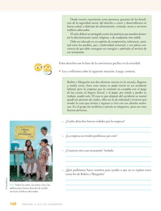 Desde nuestro nacimiento como personas, gozamos de los benefi-
                                                     cios de la seguridad social, del derecho a crecer y desarrollarnos en
                                                     buena salud; a disfrutar de alimentación, vivienda, recreo y servicios
                                                     médicos adecuados.
                                                        El niño deberá ser protegido contra las prácticas que puedan fomen-
                                                     tar la discriminación racial, religiosa, o de cualquiera otra índole.
                                                        Debe ser educado en un espíritu de comprensión, tolerancia, amis-
                                                     tad entre los pueblos, paz y fraternidad universal, y con plena con-
                                                     ciencia de que debe consagrar sus energías y aptitudes al servicio de
                                                     sus semejantes.


                                               Estos derechos son la base de la convivencia pacífica en la sociedad.

                                               • Lee y reflexiona sobre la siguiente situación. Luego, contesta.


                                                     Rubén y Margarita son dos alumnos nuevos en la escuela, llegaron
                                                     a medio curso, hace unos meses su papá murió en un accidente
                                                     laboral; pero la empresa que lo contrató no cumplía con el pago
                                                     de las cuotas al Seguro Social, y el papá, por miedo a perder su
                                                     trabajo, aceptó esto. El caso es que después del accidente su mamá
                                                     quedó sin pensión de viudez, ellos sin la de orfandad y tuvieron que
                                                     vender la casa que tenían y regresar a vivir con sus abuelos mater-
                                                     nos. En el grupo los recibimos y pronto se integraron, pues son muy
                                                     buenas personas.


                                                 – ¿Cuáles derechos fueron violados por la empresa?



                                                 – ¿La empresa no tendrá problemas por esto?



                                                 – ¿Conocen otro caso semejante? Anótalo.




                                                 – ¿Qué podríamos hacer nosotros para ayudar a que no se repitan casos
                                                   como los de Rubén y Margarita?


5.12. Todos los niños, las niñas y los y las
adolescentes tienen derecho de recibir
servicios médicos adecuados.




168          Aprendo a vivir mi ciudadanía
 