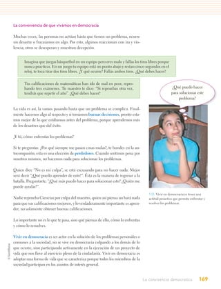 La conveniencia de que vivamos en democracia

Muchas veces, las personas no actúan hasta que tienen un problema, ocurre
un desastre o fracasamos en algo. Por esto, algunos reaccionan con ira y vio-
lencia; otros se desesperan y muestran decepción.


      Imagina que juegas básquetbol en un equipo pero eres malo y fallas los tiros libres porque
      nunca practicas. En un juego tu equipo está un punto abajo y restan cinco segundos en el
      reloj, te toca tirar dos tiros libres. ¿Y qué ocurre? Fallas ambos tiros. ¿Qué debes hacer?

      Tus calificaciones de matemáticas han ido de mal en peor, repro-
      bando tres exámenes. Tu maestro te dice: “Si repruebas otra vez,                               ¿Qué puedo hacer
      tendrás que repetir el año”. ¿Qué debes hacer?                                                 para solucionar este
                                                                                                          problema?

La vida es así, la vamos pasando hasta que un problema se complica. Final-
mente hacemos algo al respecto y si tomamos buenas decisiones, pronto esta-
mos mejor de lo que estábamos antes del problema, porque aprendemos más
de los desastres que del éxito.

¿Y tú, cómo enfrentas los problemas?

Si te preguntas: ¿Por qué siempre me pasan cosas malas?, te hundes en la au-
tocompasión; esta es una elección de perdedores. Cuando sentimos pena por
nosotros mismos, no hacemos nada para solucionar los problemas.

Quien dice “No es mi culpa”, se está excusando para no hacer nada. Mejor
será decir “¿Qué puedo aprender de esto?”. Ésta es la manera de regresar a la
batalla. Preguntarte: “¿Qué más puedo hacer para solucionar esto? ¿Quién me
puede ayudar?”.
                                                                                     5.13. Vivir en democracia es tener una
Nadie reprueba Ciencias por culpa del maestro, quien así piensa no hará nada         actitud proactiva que permita enfrentar y
para que sus calificaciones mejoren, y lo verdaderamente importante es apren-        resolver los problemas.
der, no solamente obtener buenas calificaciones.

Lo importante no es lo que te pasa, sino qué piensas de ello, cómo lo enfrentas
y cómo lo resuelves.

Vivir en democracia es ser actor en la solución de los problemas personales o
comunes a la sociedad, no se vive en democracia culpando a los demás de lo
que ocurre, sino participando activamente en la ejecución de un proyecto de
vida que nos lleve al ejercicio pleno de la ciudadanía. Vivir en democracia es
adoptar una forma de vida que se caracteriza porque todos los miembros de la
sociedad participan en los asuntos de interés general.


                                                                                  La convivencia democratica             169
 