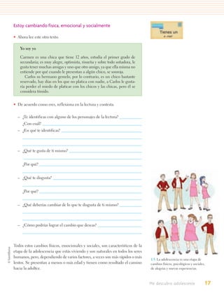 Estoy cambiando física, emocional y socialmente

• Ahora lee este otro texto.

    Yo soy yo

    Carmen es una chica que tiene 12 años, estudia el primer grado de
    secundaria; es muy alegre, optimista, risueña y sobre todo soñadora, le
    gusta tener muchas amigas y uno que otro amigo, ya que ella misma no
    entiende por qué cuando le presentan a algún chico, se sonroja.
       Carlos su hermano gemelo, por lo contrario, es un chico bastante
    reservado, hay días en los que no platica con nadie, a Carlos le gusta-
    ría perder el miedo de platicar con los chicos y las chicas, pero él se
    considera tímido.


• De acuerdo como eres, reflexiona en la lectura y contesta.


  – ¿Te identificas con alguno de los personajes de la lectura?
     ¿Con cuál?
  – ¿En qué te identificas?



  – ¿Qué te gusta de ti mismo?


     ¿Por qué?


  – ¿Qué te disgusta?


     ¿Por qué?


  – ¿Qué deberías cambiar de lo que te disgusta de ti mismo?



  – ¿Cómo podrías lograr el cambio que deseas?



Todos estos cambios físicos, emocionales y sociales, son característicos de la
etapa de la adolescencia que estás viviendo y son naturales en todos los seres
humanos, pero, dependiendo de varios factores, a veces son más rápidos o más
                                                                                 1.3. La adolescencia es una etapa de
lentos. Se presentan a menos o más edad y tienen como resultado el camino        cambios físicos, psicológicos y sociales,
hacia la adultez.                                                                de alegrías y nuevas experiencias.



                                                                                 Me descubro adolescente                 17
 