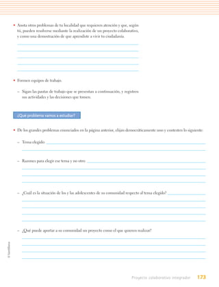 • Anota otros problemas de tu localidad que requieren atención y que, según
  tú, pueden resolverse mediante la realización de un proyecto colaborativo,
  y como una demostración de que aprendiste a vivir tu ciudadanía.




• Formen equipos de trabajo.

  – Sigan las pautas de trabajo que se presentan a continuación, y registren
    sus actividades y las decisiones que tomen.



  ¿Qué problema vamos a estudiar?


• De los grandes problemas enunciados en la página anterior, elijan democráticamente uno y contesten lo siguiente:

  – Tema elegido:



  – Razones para elegir ese tema y no otro:




  – ¿Cuál es la situación de los y las adolescentes de su comunidad respecto al tema elegido?




  – ¿Qué puede aportar a su comunidad un proyecto como el que quieren realizar?




                                                                       Proyecto colaborativo integrador       173
 
