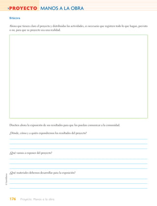 >PROYECTO MANOS A LA OBRA
Bitácora

Ahora que tienen claro el proyecto y distribuidas las actividades, es necesario que registren todo lo que hagan, previsto
o no, para que su proyecto sea una realidad.




Diseñen ahora la exposición de sus resultados para que los puedan comunicar a la comunidad.

¿Dónde, cómo y a quién expondremos los resultados del proyecto?




¿Qué vamos a exponer del proyecto?




¿Qué materiales debemos desarrollar para la exposición?




176        Proyecto. Manos a la obra
 