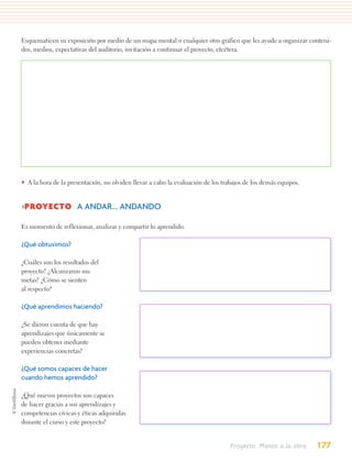 Esquematicen su exposición por medio de un mapa mental o cualquier otro gráfico que les ayude a organizar conteni-
dos, medios, expectativas del auditorio, invitación a continuar el proyecto, etcétera.




• A la hora de la presentación, no olviden llevar a cabo la evaluación de los trabajos de los demás equipos.


>PROYECTO A ANDAR... ANDANDO

Es momento de reflexionar, analizar y compartir lo aprendido.

¿Qué obtuvimos?

¿Cuáles son los resultados del
proyecto? ¿Alcanzaron sus
metas? ¿Cómo se sienten
al respecto?

¿Qué aprendimos haciendo?

¿Se dieron cuenta de que hay
aprendizajes que únicamente se
pueden obtener mediante
experiencias concretas?

¿Qué somos capaces de hacer
cuando hemos aprendido?

¿Qué nuevos proyectos son capaces
de hacer gracias a sus aprendizajes y
competencias cívicas y éticas adquiridas
durante el curso y este proyecto?


                                                                                 Proyecto. Manos a la obra     177
 