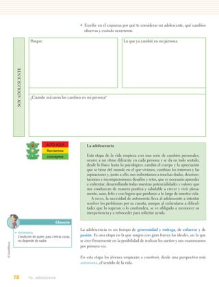 • Escribe en el esquema por qué te consideras un adolescente, qué cambios
                                                  observas y cuándo ocurrieron.

                    Porque:                                                Lo que ya cambió en mi persona:
 SOY ADOLESCENTE




                    ¿Cuándo iniciaron los cambios en mi persona?




                              ALTO AQUÍ             La adolescencia
                              Revisemos
                              conceptos             Esta etapa de la vida empieza con una serie de cambios personales,
                                                    ocurre a un ritmo diferente en cada persona y se da en todo sentido;
                                                    desde lo físico hasta lo psicológico: cambia el cuerpo y la apreciación
                                                    que se tiene del mundo en el que vivimos, cambian los intereses y las
                                                    aspiraciones y, junto a ello, nos enfrentamos a muchas dudas, desorien-
                                                    taciones e incomprensiones; desafíos y retos, que es necesario aprender
                                                    a enfrentar; desarrollando todas nuestras potencialidades y valores que
                                                    nos conduzcan de manera positiva y saludable a crecer y vivir plena-
                                                    mente, sano, feliz y con logros que perduren a lo largo de nuestra vida.
                                                       A veces, la necesidad de autonomía lleva al adolescente a intentar
                                                    resolver los problemas por su cuenta, aunque al enfrentarse a dificul-
                                                    tades que lo superan o lo confunden, se ve obligado a reconocer su
                                                    inexperiencia y a retroceder para solicitar ayuda.

                                  Glosario
                                                La adolescencia es un tiempo de generosidad y entrega, de esfuerzo y de
• Autonomía.
  Condición de quien, para ciertas cosas,       pasión. Es una etapa en la que surgen con gran fuerza los ideales, en la que
  no depende de nadie.                          se cree firmemente en la posibilidad de realizar los sueños y nos enamoramos
                                                por primera vez.

                                                En esta etapa los jóvenes empiezan a construir, desde una perspectiva más
                                                autónoma, el sentido de la vida.


18                 Yo, adolescente
 