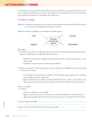 >ACTIVIDADES DE CIERRE
             En esta última sección de tu libro De la adolescencia a la ciudadanía, te proponemos realizar una se-
             rie de actividades, individuales y colectivas, para reflexionar y reconsiderar muchos de los elementos
             que estudiaste para favorecer tu desarrollo como adolescente.

             Actividad 1: La madeja

             Objetivo: Comentar lo que apreciamos de otras personas mientras vamos tejiendo una telaraña para
                       que reconozcan sus cualidades y las propias también.

             Material: Cuaderno, bolígrafo y una madeja de estambre grueso.

                                 CASA                                                     ESCUELA
                                                             Personas
                                                           de quien más
                                                              aprendí
                                AMIGOS                                                 COMUNIDAD

             Desarrollo:
             • Completa en tu cuaderno el siguiente mapa mental; escribe el nombre de las personas de quienes,
               según tu consideración, más aprendiste durante el curso.

                   – Describe a una de ellas y explica por qué valoras que ella o él fueron importantes en este
                     ciclo escolar.
                   – Comparte con quien quieras el ejercicio que realizaste.

             • Hagan un círculo en el salón, patio de la escuela o aula de usos múltiples y realicen la actividad
               con la bola de estambre.

                   – Un estudiante toma la punta del estambre y lanza la madeja a quien guste, dice su nombre y
                     comenta algo positivo de esa persona.
                   – Quien lo recibe toma la madeja y la lanza diciendo lo mismo: nombre y algo positivo. Y así
                     sucesivamente hasta que pasa por todo el grupo. Notarán que al final se forma una telaraña.

             Puesta en común:
             • Contesten:

                   – ¿Cómo se sintieron con la actividad?
                   – ¿Qué características positivas escucharon? ¿Se sienten identificados con ellas? ¿Por qué?
                   – ¿Qué rasgos positivos aprendiste de las personas que pusiste en el mapa mental? ¿Por qué?

             Lo que me deja la actividad:


             Lo que me deja la actividad como parte de una comunidad:




180   Actividades de cierre
 