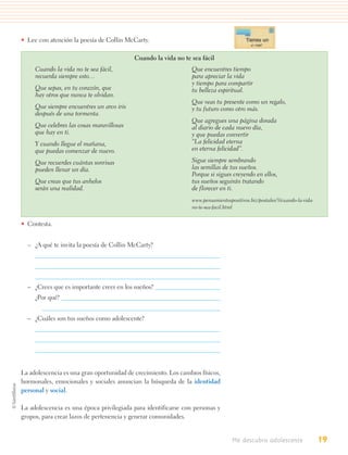 • Lee con atención la poesía de Collin McCarty.

                                           Cuando la vida no te sea fácil
     Cuando la vida no te sea fácil,                             Que encuentres tiempo
     recuerda siempre esto…                                      para apreciar la vida
                                                                 y tiempo para compartir
     Que sepas, en tu corazón, que                               tu belleza espiritual.
     hay otros que nunca te olvidan.
                                                                 Que veas tu presente como un regalo,
     Que siempre encuentres un arco iris                         y tu futuro como otro más.
     después de una tormenta.
                                                                 Que agregues una página dorada
     Que celebres las cosas maravillosas                         al diario de cada nuevo día,
     que hay en ti.                                              y que puedas convertir
     Y cuando llegue el mañana,                                  “La felicidad eterna
     que puedas comenzar de nuevo.                               en eterna felicidad”.

     Que recuerdes cuántas sonrisas                              Sigue siempre sembrando
     pueden llenar un día.                                       las semillas de tus sueños.
                                                                 Porque si sigues creyendo en ellos,
     Que creas que tus anhelos                                   tus sueños seguirán tratando
     serán una realidad.                                         de florecer en ti.
                                                                 www.pensamientospositivos.biz/postales/3/cuando-la-vida-
                                                                 no-te-sea-facil.html


• Contesta.


  – ¿A qué te invita la poesía de Collin McCarty?




  – ¿Crees que es importante creer en los sueños?
     ¿Por qué?


  – ¿Cuáles son tus sueños como adolescente?




La adolescencia es una gran oportunidad de crecimiento. Los cambios físicos,
hormonales, emocionales y sociales anuncian la búsqueda de la identidad
personal y social.

La adolescencia es una época privilegiada para identificarse con personas y
grupos, para crear lazos de pertenencia y generar comunidades.


                                                                                   Me descubro adolescente                  19
 