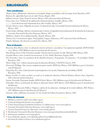 > BIBLIOGRAFÍA
    Para estudiantes
Alegret, Joana. Adolescentes: relaciones con los padres, drogas, sexualidad y culto al cuerpo, Graó, Barcelona, 2005.
Bronson, Po. ¿Qué debo hacer con mi vida?, Norma, Bogotá, 2004.
Bullosa, Carmen. Antes, Punto de lectura, México, 2001 (colección Libros del Rincón).
Covey, Sean. Los 7 hábitos de los adolescentes altamente efectivos, Grijalbo, México, 2006.
        Las 6 decisiones más importantes de tu vida, Grijalbo, México, 2007.
Crespo, Alcocer y otros. Eligiendo mi carrera. Un proyecto de vida, Universidad Nacional Autónoma de México,
  México, 2003.
Guerra López, Rodrigo. Aﬁrmar a la persona por sí misma: la dignidad como fundamento de los derechos de la persona,
  Comisión Nacional de Derechos Humanos, México, 2003.
Matthews, Andrew. Sé un adolescente feliz, Alamah, México, 2001.
Tetzner, Lisa. Los hermanos negros. Novela gráfica, Lóguez, Salamanca, 2007 (colección Libros del Rincón).
Zepeda, Monique, Ser chavo(a) no es fácil, Pax, México, 2005.

    Para el docente
Buxarrais, Rosa María y otros. La educación moral en primaria y secundaria. Una experiencia española, SEP/CE/Edel-
  vives, México, 1999 (Biblioteca para la actualización del maestro).
Díaz Barriga Arceo, Frida. Enseñanza situada: Vínculo entre la escuela y la vida, McGraw-Hill, México, 2006.
Genébat, Rocío y otros. Construir la convivencia, 2a. Ed., Edebé, Barcelona, España, 2006.
Gil, Fernando y otros. La enseñanza de los derechos humanos; 30 preguntas, 29 respuestas y 76 actividades, Paidós,
  Barcelona, 2001.
Morín, Édgar. Los 7 saberes necesarios para la educación del futuro, UNESCO, Francia, 1999.
Perrenoud, Phillippe. Diez nuevas competencias para enseñar, SEP/Graó, México, 2004 (Biblioteca para la Actualiza-
  ción del Maestro).
Puig, Josep M. y otros. Cómo fomentar la participación en la escuela, Propuestas de actividades, GRAÓ,
  Barcelona, 2000.
Ramos, Cecilia. Un mirar, un decir, un sentir en la mediación educativa, Librería Histórica; Buenos Aires, Argentina,
  2003 (colección Visión Colectiva).
Savater, Fernando. Ética para Amador, SEP/CE/Ariel, México, 2003 (Biblioteca para la Actualización del Maestro).
Schmelkes, Sylvia. La formación de valores en educación básica, SEP, México, 2004 (Biblioteca para la Actualización
  del Maestro).
Secretaría de Educación Pública. Orígenes y efectos de las adicciones. Antología de la revista Addictus, SEP, México,
  1997 (Biblioteca para la Actualización del Maestro).
Touraine, Alain. ¿Podremos vivir juntos?, 2a. Ed., Fondo de Cultura Económica, México, 2000.

    Sitios de Internet
•    Biblioteca virtual en salud: www.adolec.org.mx
•    Centro de Integración Juvenil: www.cij.gob.mx
•    Centro Nacional para la Salud de la Infancia y la Adolescencia: www.conava.gob.mx
•    Comisión Nacional de Derechos Humanos: www.cndh.org.mx
•    Consejo Nacional Contra las Adicciones: www.conadic.gob.mx
•    Declaración Universal de Derechos Humanos: www.cinu.org.mx/onu/documentos/dudh.htm
•    Información estadística: www.inegi.gob.mx
•    Leyes Federales vigentes: www.diputados.gob.mx/LeyesBiblio/index.htm
•    Secretaría de Salud en Sonora: www.saludsonora.gob.mx



192
 