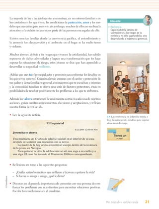 La mayoría de los y las adolescentes encuentran, en su entorno familiar y en
los contextos en los que viven, las condiciones de protección, amor y los mo-        Glosario
delos que necesitan para convivir; sin embargo, muchos de ellos no reciben la       • Resiliencia.
atención y el cuidado necesario por parte de las personas encargadas de ello.         Capacidad de la persona de
                                                                                      sobreponerse a los riesgos de la
                                                                                      existencia no sólo superándolos, sino
Existen muchas familias donde la convivencia pacífica, el entendimiento y             desarrollando al máximo su potencial.
la armonía han desaparecido y el ambiente en el hogar se ha vuelto tenso
y violento.

Muchos jóvenes, debido a los riesgos que viven en la cotidianidad, han sabido
reponerse de dichas adversidades y logran una transformación que los hace
superar las situaciones de riesgo; estos jóvenes se dice que han aprendido a
desarrollar su capacidad resiliente.

¿Sabías que eres tú el principal actor y promotor para enfrentar los desafíos en
los que te ves inmerso? Cuando además cuentas con el cariño y protección de
tus padres y de tu familia en general, con maestros que te escuchan y orientan
y la comunidad también te ofrece una serie de factores protectores, estás en
posibilidades de resolver positivamente los problemas a los que te enfrentes.

Además los valores intervienen de una manera u otra en cada una de nuestras
acciones, guían nuestros conocimientos, elecciones y aceptaciones, y reflejan
nuestra forma de ver la vida.

• Lee la siguiente noticia.
                                                                                   1.4. La convivencia en la familia brinda a
                                                                                   los y las adolescentes modelos para superar
                                El Imparcial                                       situaciones de riesgo.

                                                         4/21/2005 12:00:00 AM
  Jovencita se ahorca

  Una muchacha de 17 años de edad se suicidó en el interior de su casa
  después de sostener una discusión con su novio.
      La madre de la hoy occisa encontró el cuerpo dentro de la recámara
  de la joven, en Navojoa.
      Para quitarse la vida, la adolescente se ató una soga a su cuello y a
  una viga. El caso fue turnado al Ministerio Público correspondiente.


• Reflexiona en torno a las siguientes preguntas:

  – ¿Cuáles serían los motivos que orillaron a la joven a quitarse la vida?
  – Si fueras su amiga o amigo, ¿qué le dirías?

• Discutan en el grupo la importancia de comentar con una persona de con-
  fianza los problemas que se enfrentan para encontrar soluciones positivas.
  Escribe tus conclusiones en el cuaderno.


                                                                                   Me descubro adolescente                21
 