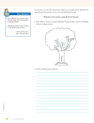 La persona con una alta autoestima coloca en el centro de su atención los
                                                aspectos que le permiten crecer y ser más hábil para la vida.
                    Para reﬂexionar…
                                                             Disfruta con tus éxitos y aprende de tus fracasos.
• Lee la siguiente cita y explica la rela-
  ción que existe entre la autoestima y
  lo que dijo Confucio.                         • Este árbol es como un espejo, identifica lo que te pide, realiza un diálogo
                                                  interno contigo mismo.
  Felicidad no es hacer lo que uno quie-
  re, sino querer lo que uno hace.

                 Confucio (551-479 a. de C.),
                  sabio y reformador chino.




                                                • Anota el diálogo que realizaste.




26         Yo, adolescente
 