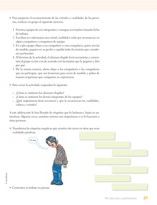 • Para propiciar el reconocimiento de las virtudes y cualidades de las perso-
  nas, realicen en grupo el siguiente ejercicio.

  1. Formen equipos de seis integrantes y consigan seis tarjetas (tamaño ficha
     de trabajo).
  2. Escriban en cada tarjeta una virtud, cualidad o valor que reconozcan en
     algún compañero o compañera de equipo.
  3. En cada equipo elijan a un compañero o una compañera, quien servirá
     de modelo, peguen en su pecho y espalda todas las tarjetas que conside-
     ren pertinentes.
  4. Al término de la actividad, el alumno elegido leerá sus tarjetas y comen-
     tará al grupo si está o no de acuerdo con las tarjetas que le pegaron y dirá
     por qué.
  5. De la misma manera, ahora elijan a los compañeros o las compañeras
     que no participan, que son temerosos para servir de modelo, y pidan de
     manera respetuosa que compartan su experiencia.

• Para cerrar la actividad, respondan lo siguiente:

  – ¿Cómo se sintieron los alumnos elegidos?
  – ¿Cómo se sintieron los demás integrantes de los equipos?
  – ¿Qué importancia tiene reconocer y que te reconozcan tus cualidades,
    valores y virtudes?

A este adolescente lo han llenado de etiquetas que lo lastiman y bajan su au-
toestima. Algunas veces, nosotros mismos nos etiquetamos o se lo hacemos a
otras personas

• Transforma las etiquetas negativas que arrastra este joven en otras que sean
  cualidades positivas.

                 Yo soy…




• Comenten su trabajo en parejas.


                                                                                    Me descubro adolescente   27
 